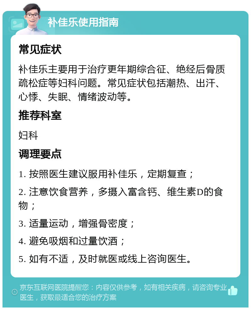 补佳乐使用指南 常见症状 补佳乐主要用于治疗更年期综合征、绝经后骨质疏松症等妇科问题。常见症状包括潮热、出汗、心悸、失眠、情绪波动等。 推荐科室 妇科 调理要点 1. 按照医生建议服用补佳乐，定期复查； 2. 注意饮食营养，多摄入富含钙、维生素D的食物； 3. 适量运动，增强骨密度； 4. 避免吸烟和过量饮酒； 5. 如有不适，及时就医或线上咨询医生。