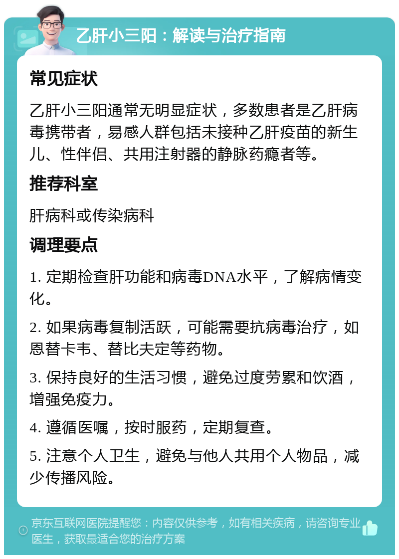 乙肝小三阳：解读与治疗指南 常见症状 乙肝小三阳通常无明显症状，多数患者是乙肝病毒携带者，易感人群包括未接种乙肝疫苗的新生儿、性伴侣、共用注射器的静脉药瘾者等。 推荐科室 肝病科或传染病科 调理要点 1. 定期检查肝功能和病毒DNA水平，了解病情变化。 2. 如果病毒复制活跃，可能需要抗病毒治疗，如恩替卡韦、替比夫定等药物。 3. 保持良好的生活习惯，避免过度劳累和饮酒，增强免疫力。 4. 遵循医嘱，按时服药，定期复查。 5. 注意个人卫生，避免与他人共用个人物品，减少传播风险。