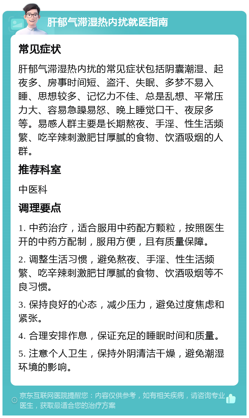 肝郁气滞湿热内扰就医指南 常见症状 肝郁气滞湿热内扰的常见症状包括阴囊潮湿、起夜多、房事时间短、盗汗、失眠、多梦不易入睡、思想较多、记忆力不佳、总是乱想、平常压力大、容易急躁易怒、晚上睡觉口干、夜尿多等。易感人群主要是长期熬夜、手淫、性生活频繁、吃辛辣刺激肥甘厚腻的食物、饮酒吸烟的人群。 推荐科室 中医科 调理要点 1. 中药治疗，适合服用中药配方颗粒，按照医生开的中药方配制，服用方便，且有质量保障。 2. 调整生活习惯，避免熬夜、手淫、性生活频繁、吃辛辣刺激肥甘厚腻的食物、饮酒吸烟等不良习惯。 3. 保持良好的心态，减少压力，避免过度焦虑和紧张。 4. 合理安排作息，保证充足的睡眠时间和质量。 5. 注意个人卫生，保持外阴清洁干燥，避免潮湿环境的影响。