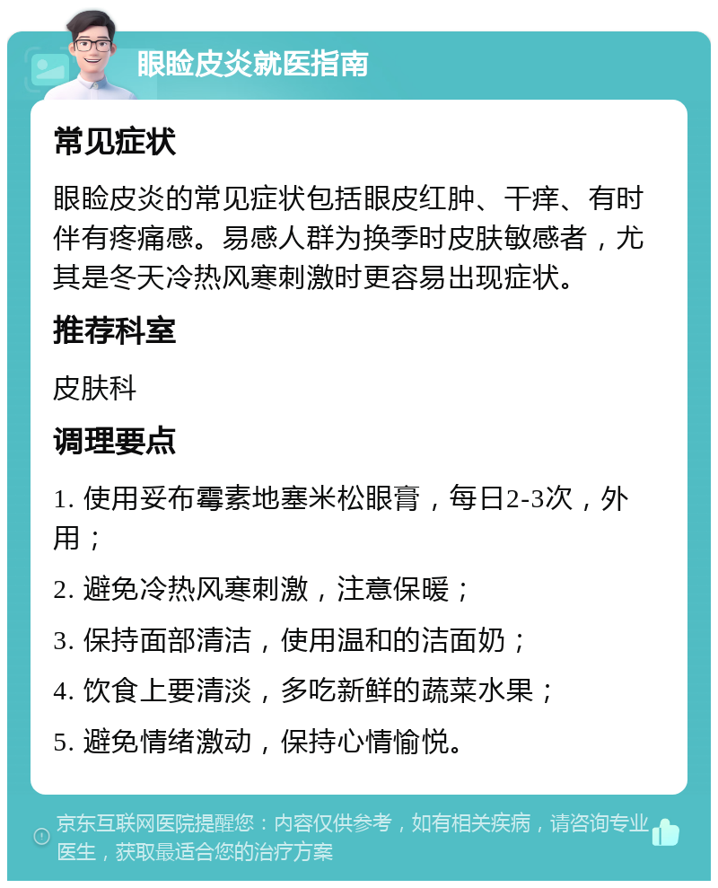 眼睑皮炎就医指南 常见症状 眼睑皮炎的常见症状包括眼皮红肿、干痒、有时伴有疼痛感。易感人群为换季时皮肤敏感者，尤其是冬天冷热风寒刺激时更容易出现症状。 推荐科室 皮肤科 调理要点 1. 使用妥布霉素地塞米松眼膏，每日2-3次，外用； 2. 避免冷热风寒刺激，注意保暖； 3. 保持面部清洁，使用温和的洁面奶； 4. 饮食上要清淡，多吃新鲜的蔬菜水果； 5. 避免情绪激动，保持心情愉悦。