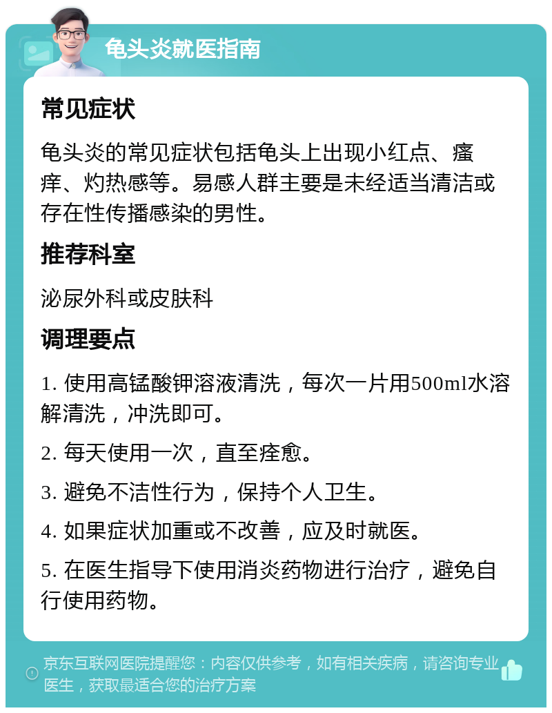 龟头炎就医指南 常见症状 龟头炎的常见症状包括龟头上出现小红点、瘙痒、灼热感等。易感人群主要是未经适当清洁或存在性传播感染的男性。 推荐科室 泌尿外科或皮肤科 调理要点 1. 使用高锰酸钾溶液清洗，每次一片用500ml水溶解清洗，冲洗即可。 2. 每天使用一次，直至痊愈。 3. 避免不洁性行为，保持个人卫生。 4. 如果症状加重或不改善，应及时就医。 5. 在医生指导下使用消炎药物进行治疗，避免自行使用药物。