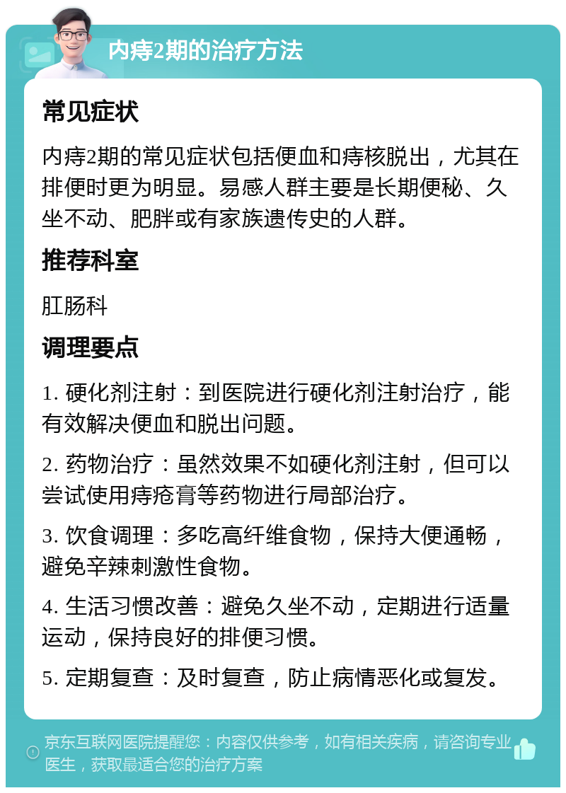 内痔2期的治疗方法 常见症状 内痔2期的常见症状包括便血和痔核脱出，尤其在排便时更为明显。易感人群主要是长期便秘、久坐不动、肥胖或有家族遗传史的人群。 推荐科室 肛肠科 调理要点 1. 硬化剂注射：到医院进行硬化剂注射治疗，能有效解决便血和脱出问题。 2. 药物治疗：虽然效果不如硬化剂注射，但可以尝试使用痔疮膏等药物进行局部治疗。 3. 饮食调理：多吃高纤维食物，保持大便通畅，避免辛辣刺激性食物。 4. 生活习惯改善：避免久坐不动，定期进行适量运动，保持良好的排便习惯。 5. 定期复查：及时复查，防止病情恶化或复发。