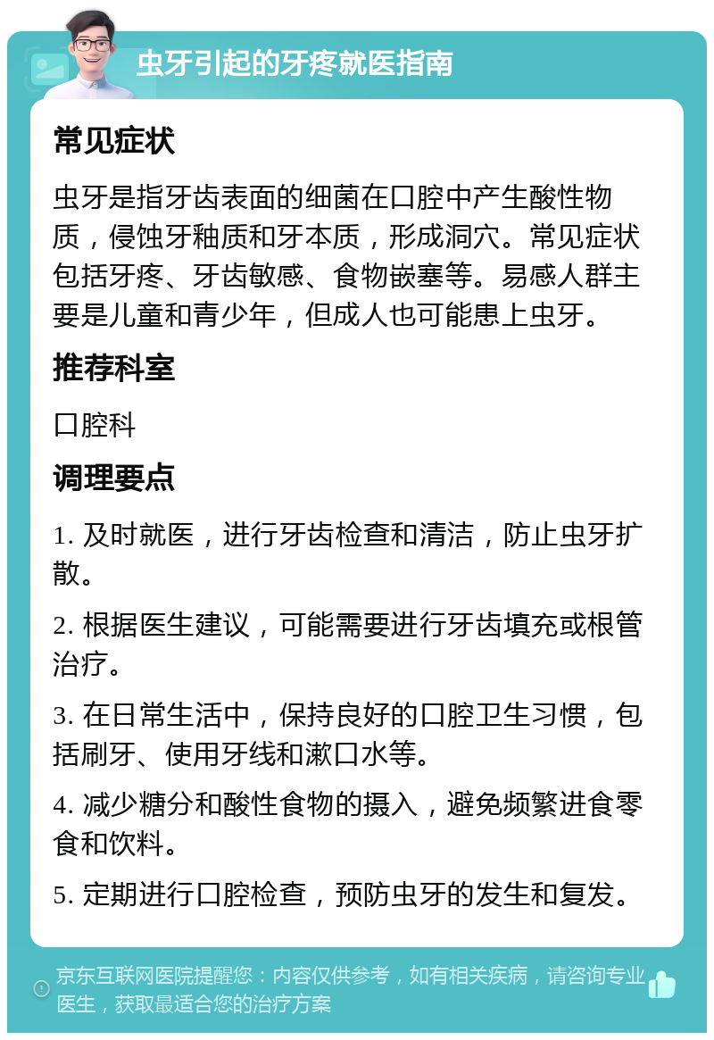 虫牙引起的牙疼就医指南 常见症状 虫牙是指牙齿表面的细菌在口腔中产生酸性物质，侵蚀牙釉质和牙本质，形成洞穴。常见症状包括牙疼、牙齿敏感、食物嵌塞等。易感人群主要是儿童和青少年，但成人也可能患上虫牙。 推荐科室 口腔科 调理要点 1. 及时就医，进行牙齿检查和清洁，防止虫牙扩散。 2. 根据医生建议，可能需要进行牙齿填充或根管治疗。 3. 在日常生活中，保持良好的口腔卫生习惯，包括刷牙、使用牙线和漱口水等。 4. 减少糖分和酸性食物的摄入，避免频繁进食零食和饮料。 5. 定期进行口腔检查，预防虫牙的发生和复发。