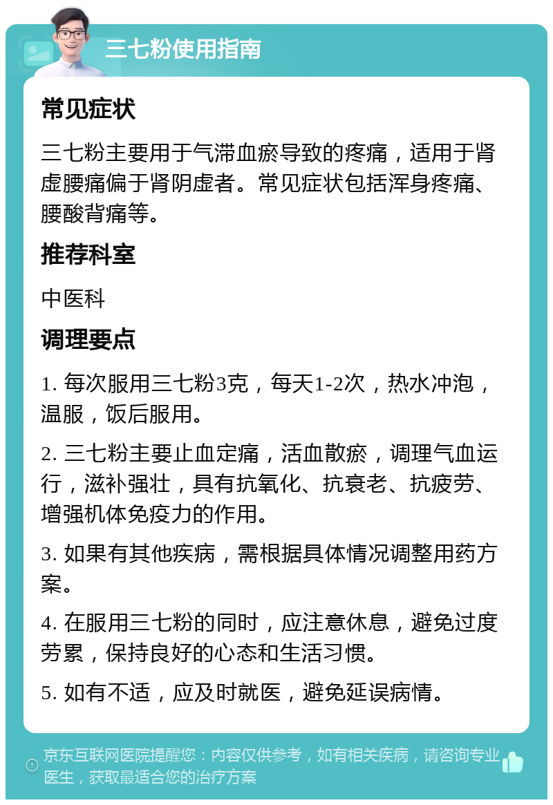 三七粉使用指南 常见症状 三七粉主要用于气滞血瘀导致的疼痛，适用于肾虚腰痛偏于肾阴虚者。常见症状包括浑身疼痛、腰酸背痛等。 推荐科室 中医科 调理要点 1. 每次服用三七粉3克，每天1-2次，热水冲泡，温服，饭后服用。 2. 三七粉主要止血定痛，活血散瘀，调理气血运行，滋补强壮，具有抗氧化、抗衰老、抗疲劳、增强机体免疫力的作用。 3. 如果有其他疾病，需根据具体情况调整用药方案。 4. 在服用三七粉的同时，应注意休息，避免过度劳累，保持良好的心态和生活习惯。 5. 如有不适，应及时就医，避免延误病情。