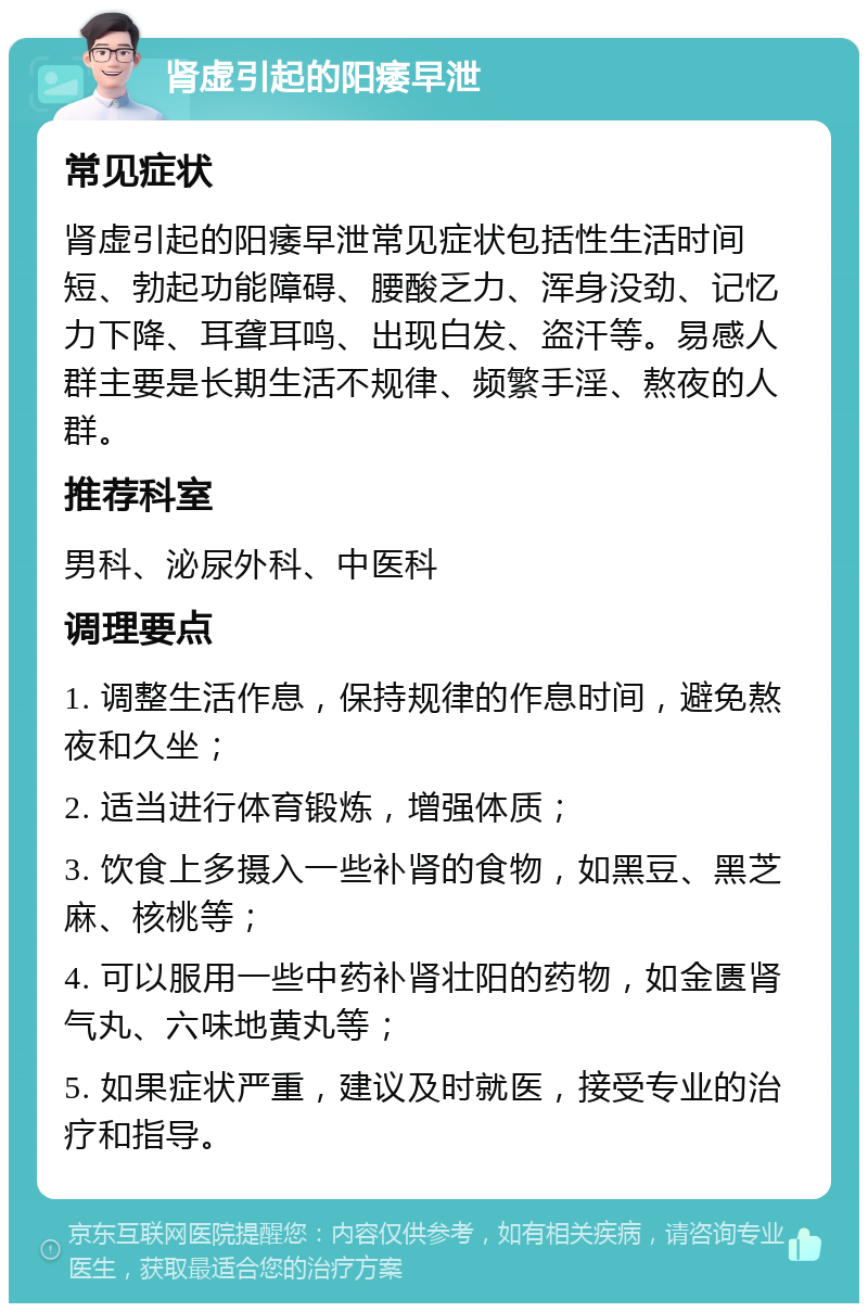 肾虚引起的阳痿早泄 常见症状 肾虚引起的阳痿早泄常见症状包括性生活时间短、勃起功能障碍、腰酸乏力、浑身没劲、记忆力下降、耳聋耳鸣、出现白发、盗汗等。易感人群主要是长期生活不规律、频繁手淫、熬夜的人群。 推荐科室 男科、泌尿外科、中医科 调理要点 1. 调整生活作息，保持规律的作息时间，避免熬夜和久坐； 2. 适当进行体育锻炼，增强体质； 3. 饮食上多摄入一些补肾的食物，如黑豆、黑芝麻、核桃等； 4. 可以服用一些中药补肾壮阳的药物，如金匮肾气丸、六味地黄丸等； 5. 如果症状严重，建议及时就医，接受专业的治疗和指导。