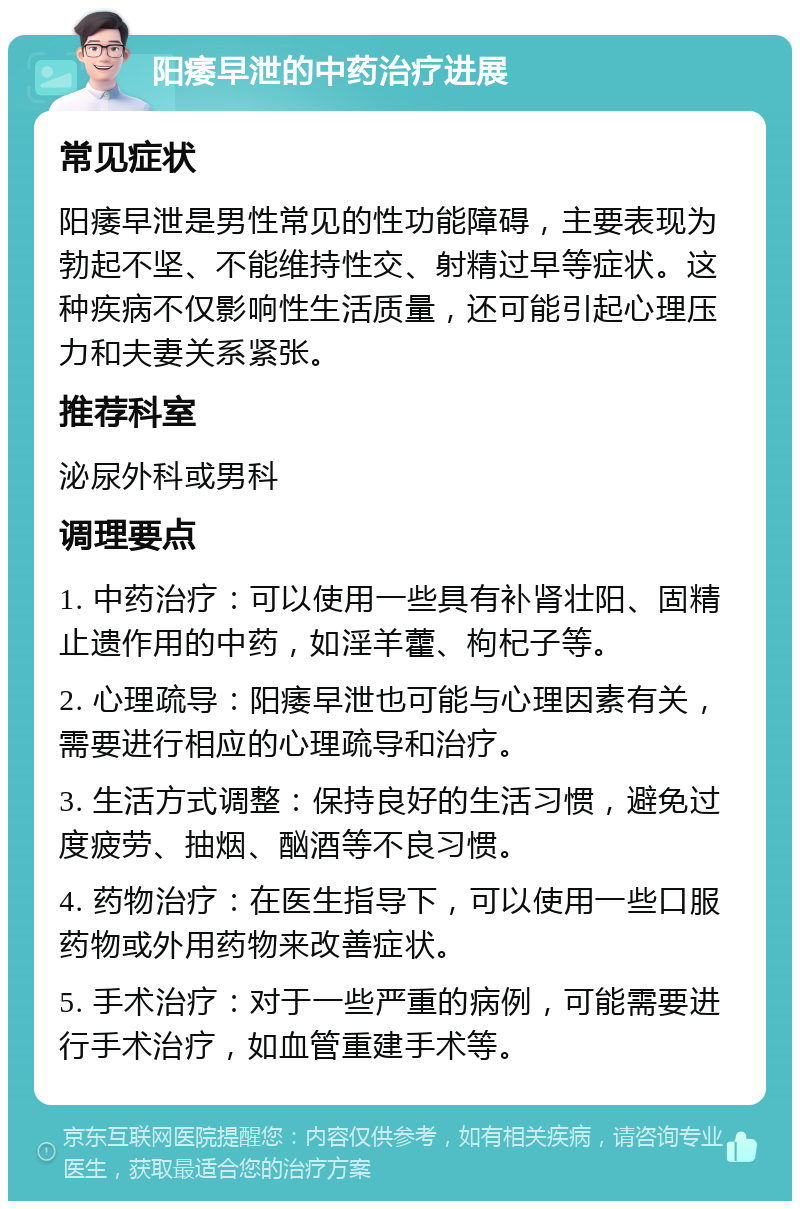 阳痿早泄的中药治疗进展 常见症状 阳痿早泄是男性常见的性功能障碍，主要表现为勃起不坚、不能维持性交、射精过早等症状。这种疾病不仅影响性生活质量，还可能引起心理压力和夫妻关系紧张。 推荐科室 泌尿外科或男科 调理要点 1. 中药治疗：可以使用一些具有补肾壮阳、固精止遗作用的中药，如淫羊藿、枸杞子等。 2. 心理疏导：阳痿早泄也可能与心理因素有关，需要进行相应的心理疏导和治疗。 3. 生活方式调整：保持良好的生活习惯，避免过度疲劳、抽烟、酗酒等不良习惯。 4. 药物治疗：在医生指导下，可以使用一些口服药物或外用药物来改善症状。 5. 手术治疗：对于一些严重的病例，可能需要进行手术治疗，如血管重建手术等。