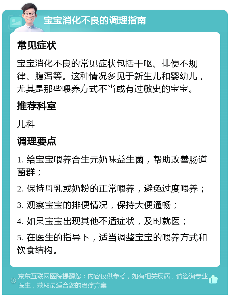 宝宝消化不良的调理指南 常见症状 宝宝消化不良的常见症状包括干呕、排便不规律、腹泻等。这种情况多见于新生儿和婴幼儿，尤其是那些喂养方式不当或有过敏史的宝宝。 推荐科室 儿科 调理要点 1. 给宝宝喂养合生元奶味益生菌，帮助改善肠道菌群； 2. 保持母乳或奶粉的正常喂养，避免过度喂养； 3. 观察宝宝的排便情况，保持大便通畅； 4. 如果宝宝出现其他不适症状，及时就医； 5. 在医生的指导下，适当调整宝宝的喂养方式和饮食结构。