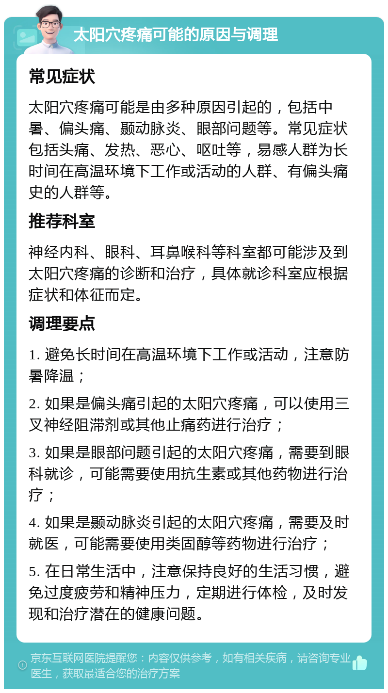 太阳穴疼痛可能的原因与调理 常见症状 太阳穴疼痛可能是由多种原因引起的，包括中暑、偏头痛、颞动脉炎、眼部问题等。常见症状包括头痛、发热、恶心、呕吐等，易感人群为长时间在高温环境下工作或活动的人群、有偏头痛史的人群等。 推荐科室 神经内科、眼科、耳鼻喉科等科室都可能涉及到太阳穴疼痛的诊断和治疗，具体就诊科室应根据症状和体征而定。 调理要点 1. 避免长时间在高温环境下工作或活动，注意防暑降温； 2. 如果是偏头痛引起的太阳穴疼痛，可以使用三叉神经阻滞剂或其他止痛药进行治疗； 3. 如果是眼部问题引起的太阳穴疼痛，需要到眼科就诊，可能需要使用抗生素或其他药物进行治疗； 4. 如果是颞动脉炎引起的太阳穴疼痛，需要及时就医，可能需要使用类固醇等药物进行治疗； 5. 在日常生活中，注意保持良好的生活习惯，避免过度疲劳和精神压力，定期进行体检，及时发现和治疗潜在的健康问题。