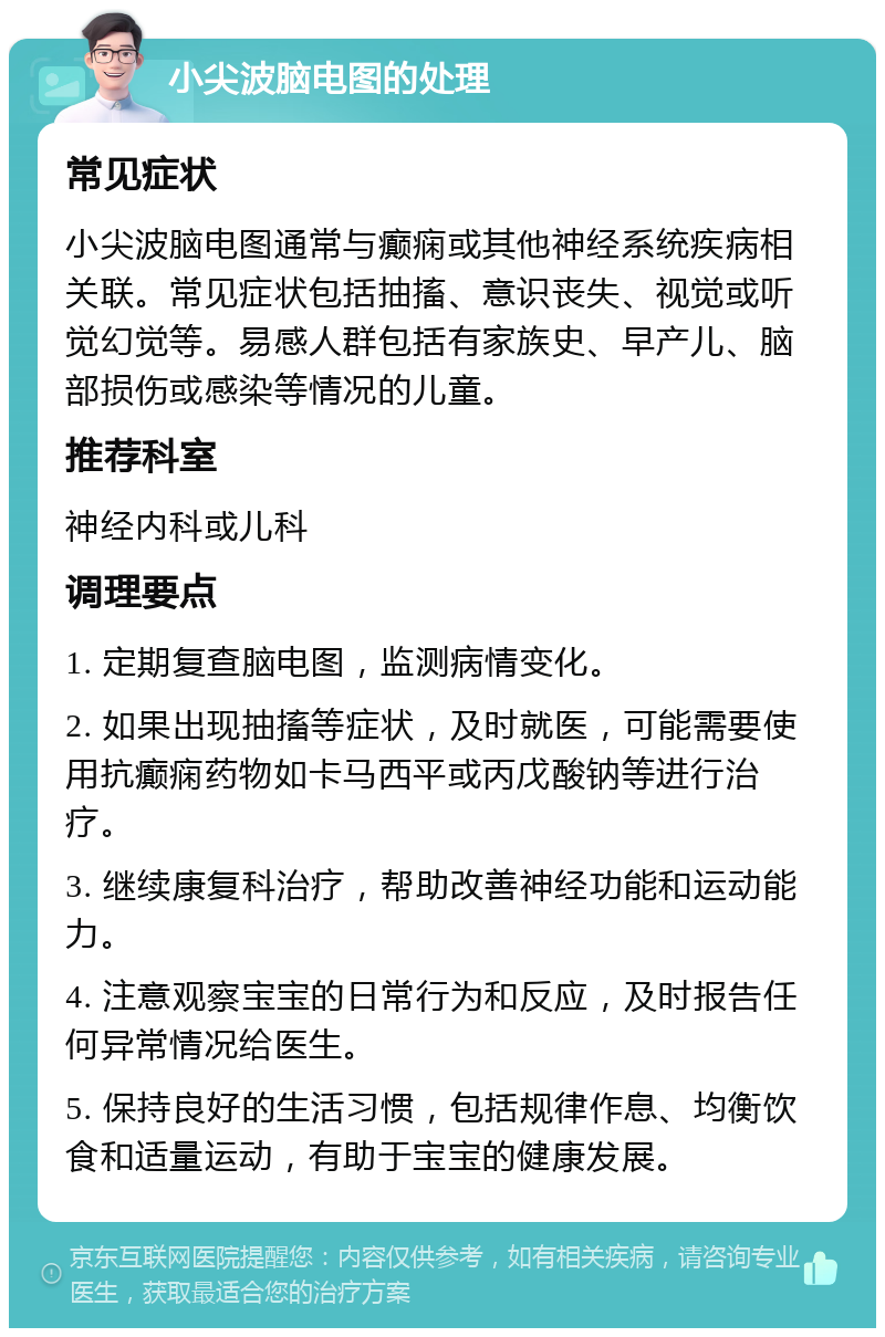 小尖波脑电图的处理 常见症状 小尖波脑电图通常与癫痫或其他神经系统疾病相关联。常见症状包括抽搐、意识丧失、视觉或听觉幻觉等。易感人群包括有家族史、早产儿、脑部损伤或感染等情况的儿童。 推荐科室 神经内科或儿科 调理要点 1. 定期复查脑电图，监测病情变化。 2. 如果出现抽搐等症状，及时就医，可能需要使用抗癫痫药物如卡马西平或丙戊酸钠等进行治疗。 3. 继续康复科治疗，帮助改善神经功能和运动能力。 4. 注意观察宝宝的日常行为和反应，及时报告任何异常情况给医生。 5. 保持良好的生活习惯，包括规律作息、均衡饮食和适量运动，有助于宝宝的健康发展。