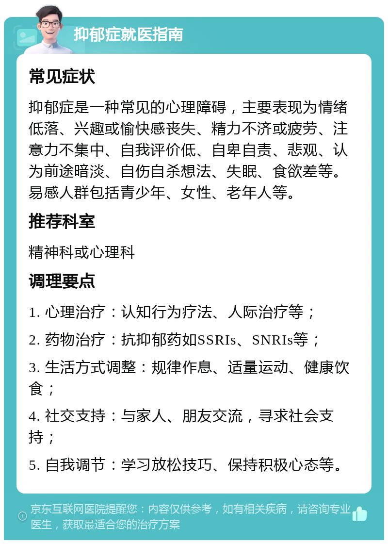 抑郁症就医指南 常见症状 抑郁症是一种常见的心理障碍，主要表现为情绪低落、兴趣或愉快感丧失、精力不济或疲劳、注意力不集中、自我评价低、自卑自责、悲观、认为前途暗淡、自伤自杀想法、失眠、食欲差等。易感人群包括青少年、女性、老年人等。 推荐科室 精神科或心理科 调理要点 1. 心理治疗：认知行为疗法、人际治疗等； 2. 药物治疗：抗抑郁药如SSRIs、SNRIs等； 3. 生活方式调整：规律作息、适量运动、健康饮食； 4. 社交支持：与家人、朋友交流，寻求社会支持； 5. 自我调节：学习放松技巧、保持积极心态等。