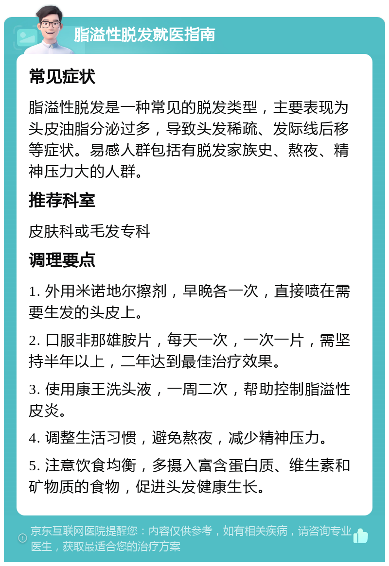 脂溢性脱发就医指南 常见症状 脂溢性脱发是一种常见的脱发类型，主要表现为头皮油脂分泌过多，导致头发稀疏、发际线后移等症状。易感人群包括有脱发家族史、熬夜、精神压力大的人群。 推荐科室 皮肤科或毛发专科 调理要点 1. 外用米诺地尔擦剂，早晚各一次，直接喷在需要生发的头皮上。 2. 口服非那雄胺片，每天一次，一次一片，需坚持半年以上，二年达到最佳治疗效果。 3. 使用康王洗头液，一周二次，帮助控制脂溢性皮炎。 4. 调整生活习惯，避免熬夜，减少精神压力。 5. 注意饮食均衡，多摄入富含蛋白质、维生素和矿物质的食物，促进头发健康生长。