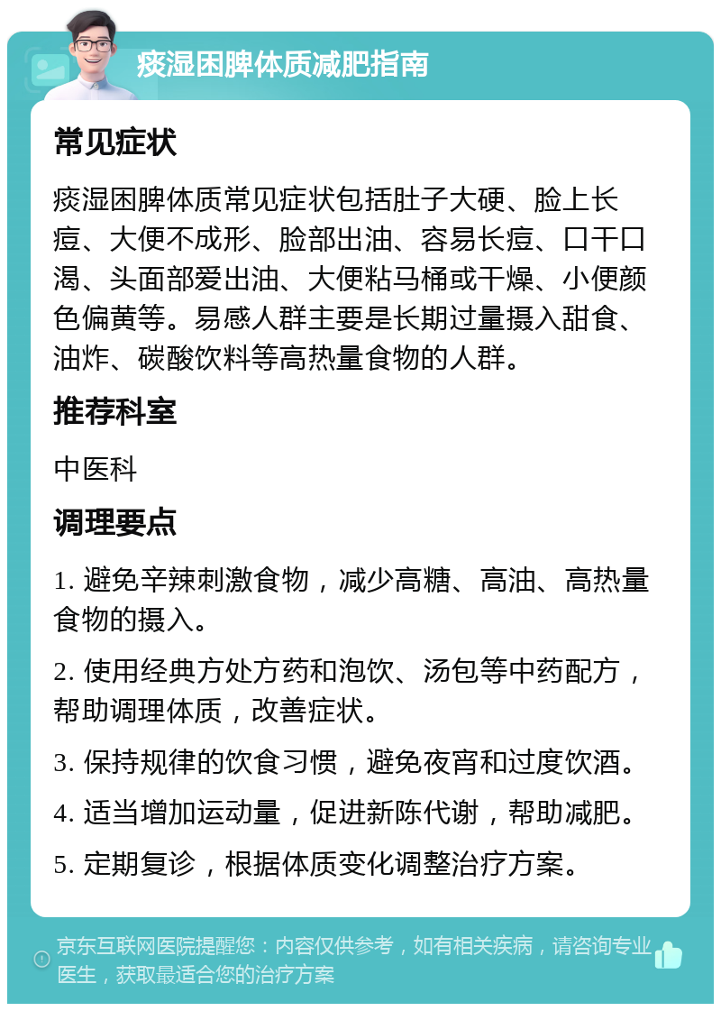 痰湿困脾体质减肥指南 常见症状 痰湿困脾体质常见症状包括肚子大硬、脸上长痘、大便不成形、脸部出油、容易长痘、口干口渴、头面部爱出油、大便粘马桶或干燥、小便颜色偏黄等。易感人群主要是长期过量摄入甜食、油炸、碳酸饮料等高热量食物的人群。 推荐科室 中医科 调理要点 1. 避免辛辣刺激食物，减少高糖、高油、高热量食物的摄入。 2. 使用经典方处方药和泡饮、汤包等中药配方，帮助调理体质，改善症状。 3. 保持规律的饮食习惯，避免夜宵和过度饮酒。 4. 适当增加运动量，促进新陈代谢，帮助减肥。 5. 定期复诊，根据体质变化调整治疗方案。