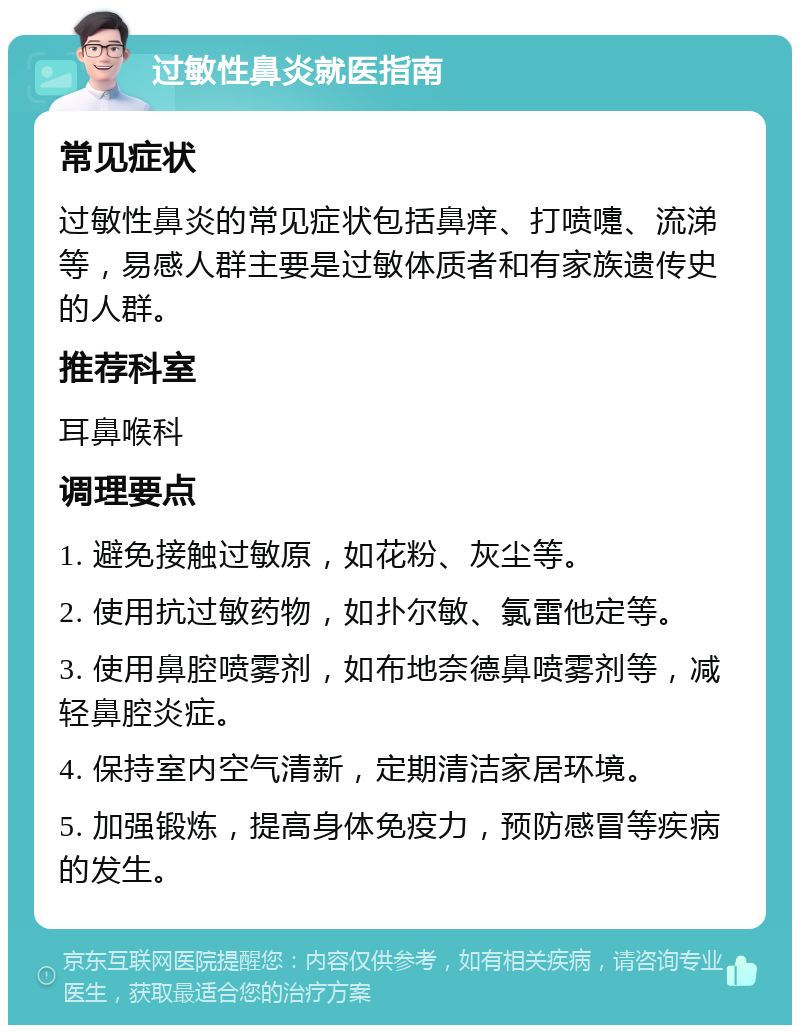 过敏性鼻炎就医指南 常见症状 过敏性鼻炎的常见症状包括鼻痒、打喷嚏、流涕等，易感人群主要是过敏体质者和有家族遗传史的人群。 推荐科室 耳鼻喉科 调理要点 1. 避免接触过敏原，如花粉、灰尘等。 2. 使用抗过敏药物，如扑尔敏、氯雷他定等。 3. 使用鼻腔喷雾剂，如布地奈德鼻喷雾剂等，减轻鼻腔炎症。 4. 保持室内空气清新，定期清洁家居环境。 5. 加强锻炼，提高身体免疫力，预防感冒等疾病的发生。