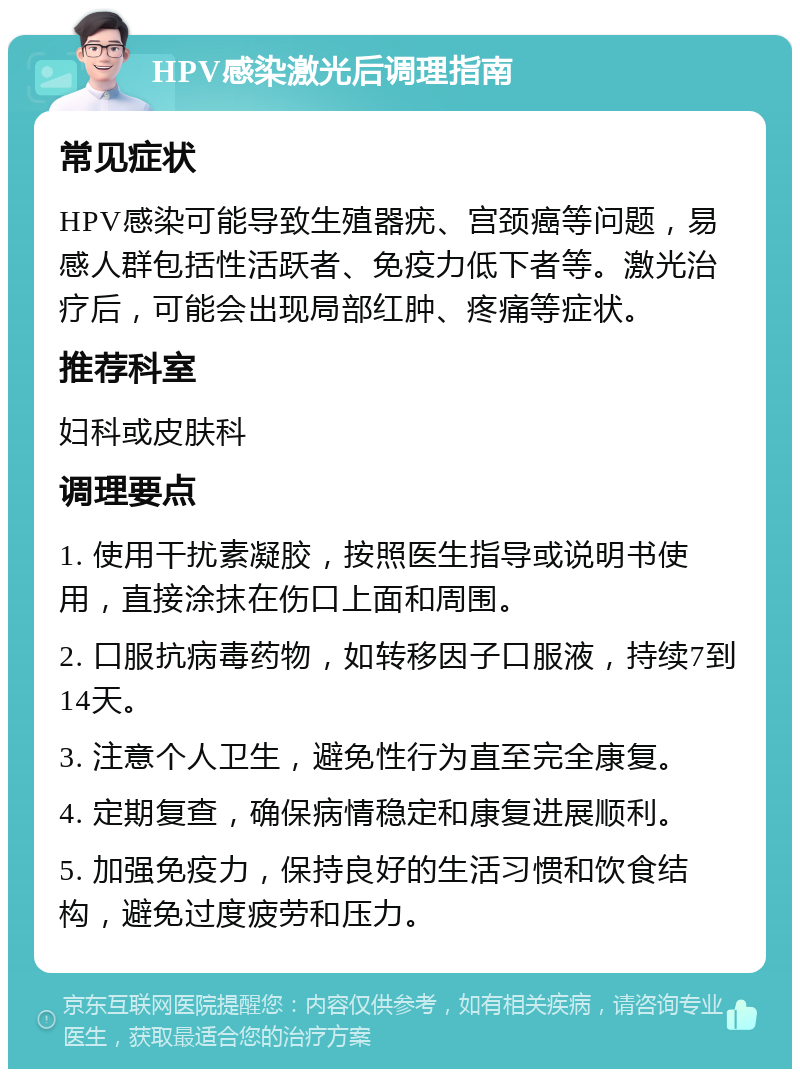 HPV感染激光后调理指南 常见症状 HPV感染可能导致生殖器疣、宫颈癌等问题，易感人群包括性活跃者、免疫力低下者等。激光治疗后，可能会出现局部红肿、疼痛等症状。 推荐科室 妇科或皮肤科 调理要点 1. 使用干扰素凝胶，按照医生指导或说明书使用，直接涂抹在伤口上面和周围。 2. 口服抗病毒药物，如转移因子口服液，持续7到14天。 3. 注意个人卫生，避免性行为直至完全康复。 4. 定期复查，确保病情稳定和康复进展顺利。 5. 加强免疫力，保持良好的生活习惯和饮食结构，避免过度疲劳和压力。