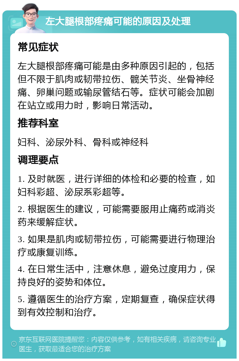 左大腿根部疼痛可能的原因及处理 常见症状 左大腿根部疼痛可能是由多种原因引起的，包括但不限于肌肉或韧带拉伤、髋关节炎、坐骨神经痛、卵巢问题或输尿管结石等。症状可能会加剧在站立或用力时，影响日常活动。 推荐科室 妇科、泌尿外科、骨科或神经科 调理要点 1. 及时就医，进行详细的体检和必要的检查，如妇科彩超、泌尿系彩超等。 2. 根据医生的建议，可能需要服用止痛药或消炎药来缓解症状。 3. 如果是肌肉或韧带拉伤，可能需要进行物理治疗或康复训练。 4. 在日常生活中，注意休息，避免过度用力，保持良好的姿势和体位。 5. 遵循医生的治疗方案，定期复查，确保症状得到有效控制和治疗。