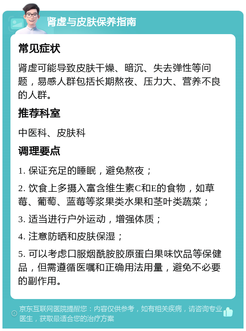 肾虚与皮肤保养指南 常见症状 肾虚可能导致皮肤干燥、暗沉、失去弹性等问题，易感人群包括长期熬夜、压力大、营养不良的人群。 推荐科室 中医科、皮肤科 调理要点 1. 保证充足的睡眠，避免熬夜； 2. 饮食上多摄入富含维生素C和E的食物，如草莓、葡萄、蓝莓等浆果类水果和茎叶类蔬菜； 3. 适当进行户外运动，增强体质； 4. 注意防晒和皮肤保湿； 5. 可以考虑口服烟酰胺胶原蛋白果味饮品等保健品，但需遵循医嘱和正确用法用量，避免不必要的副作用。