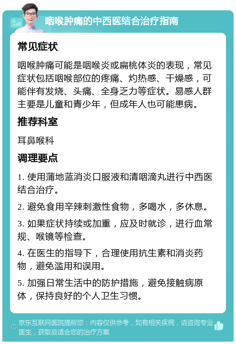 咽喉肿痛的中西医结合治疗指南 常见症状 咽喉肿痛可能是咽喉炎或扁桃体炎的表现，常见症状包括咽喉部位的疼痛、灼热感、干燥感，可能伴有发烧、头痛、全身乏力等症状。易感人群主要是儿童和青少年，但成年人也可能患病。 推荐科室 耳鼻喉科 调理要点 1. 使用蒲地蓝消炎口服液和清咽滴丸进行中西医结合治疗。 2. 避免食用辛辣刺激性食物，多喝水，多休息。 3. 如果症状持续或加重，应及时就诊，进行血常规、喉镜等检查。 4. 在医生的指导下，合理使用抗生素和消炎药物，避免滥用和误用。 5. 加强日常生活中的防护措施，避免接触病原体，保持良好的个人卫生习惯。