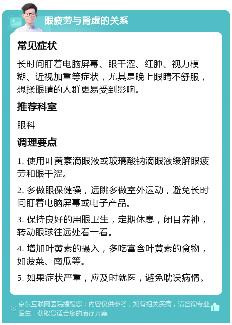 眼疲劳与肾虚的关系 常见症状 长时间盯着电脑屏幕、眼干涩、红肿、视力模糊、近视加重等症状，尤其是晚上眼睛不舒服，想揉眼睛的人群更易受到影响。 推荐科室 眼科 调理要点 1. 使用叶黄素滴眼液或玻璃酸钠滴眼液缓解眼疲劳和眼干涩。 2. 多做眼保健操，远眺多做室外运动，避免长时间盯着电脑屏幕或电子产品。 3. 保持良好的用眼卫生，定期休息，闭目养神，转动眼球往远处看一看。 4. 增加叶黄素的摄入，多吃富含叶黄素的食物，如菠菜、南瓜等。 5. 如果症状严重，应及时就医，避免耽误病情。