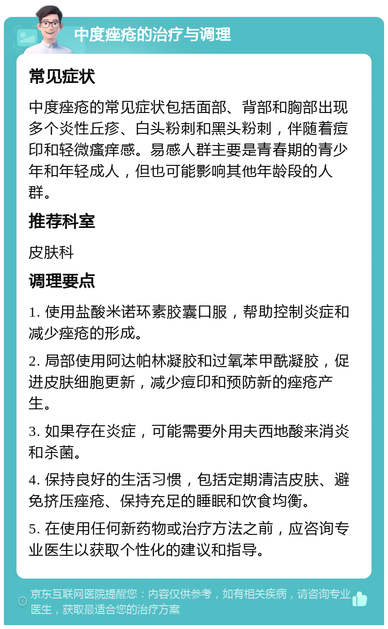 中度痤疮的治疗与调理 常见症状 中度痤疮的常见症状包括面部、背部和胸部出现多个炎性丘疹、白头粉刺和黑头粉刺，伴随着痘印和轻微瘙痒感。易感人群主要是青春期的青少年和年轻成人，但也可能影响其他年龄段的人群。 推荐科室 皮肤科 调理要点 1. 使用盐酸米诺环素胶囊口服，帮助控制炎症和减少痤疮的形成。 2. 局部使用阿达帕林凝胶和过氧苯甲酰凝胶，促进皮肤细胞更新，减少痘印和预防新的痤疮产生。 3. 如果存在炎症，可能需要外用夫西地酸来消炎和杀菌。 4. 保持良好的生活习惯，包括定期清洁皮肤、避免挤压痤疮、保持充足的睡眠和饮食均衡。 5. 在使用任何新药物或治疗方法之前，应咨询专业医生以获取个性化的建议和指导。