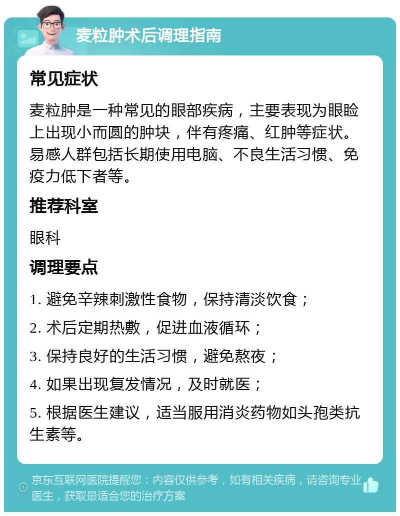 麦粒肿术后调理指南 常见症状 麦粒肿是一种常见的眼部疾病，主要表现为眼睑上出现小而圆的肿块，伴有疼痛、红肿等症状。易感人群包括长期使用电脑、不良生活习惯、免疫力低下者等。 推荐科室 眼科 调理要点 1. 避免辛辣刺激性食物，保持清淡饮食； 2. 术后定期热敷，促进血液循环； 3. 保持良好的生活习惯，避免熬夜； 4. 如果出现复发情况，及时就医； 5. 根据医生建议，适当服用消炎药物如头孢类抗生素等。