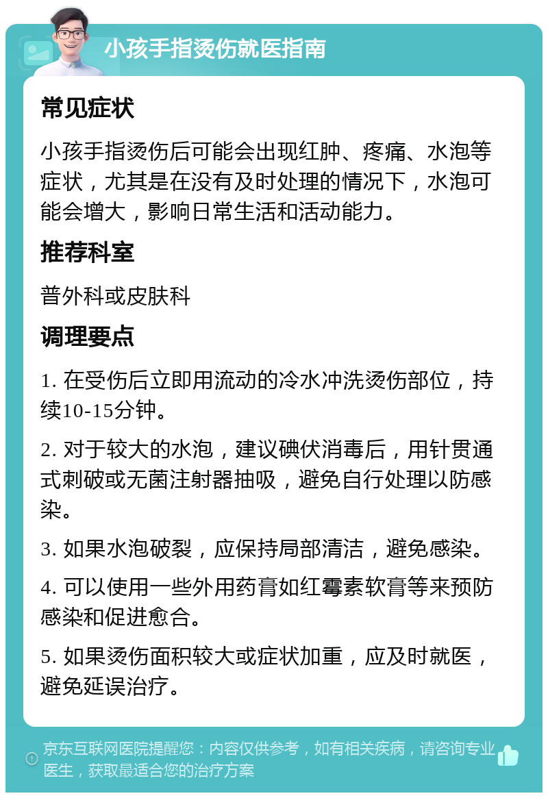 小孩手指烫伤就医指南 常见症状 小孩手指烫伤后可能会出现红肿、疼痛、水泡等症状，尤其是在没有及时处理的情况下，水泡可能会增大，影响日常生活和活动能力。 推荐科室 普外科或皮肤科 调理要点 1. 在受伤后立即用流动的冷水冲洗烫伤部位，持续10-15分钟。 2. 对于较大的水泡，建议碘伏消毒后，用针贯通式刺破或无菌注射器抽吸，避免自行处理以防感染。 3. 如果水泡破裂，应保持局部清洁，避免感染。 4. 可以使用一些外用药膏如红霉素软膏等来预防感染和促进愈合。 5. 如果烫伤面积较大或症状加重，应及时就医，避免延误治疗。