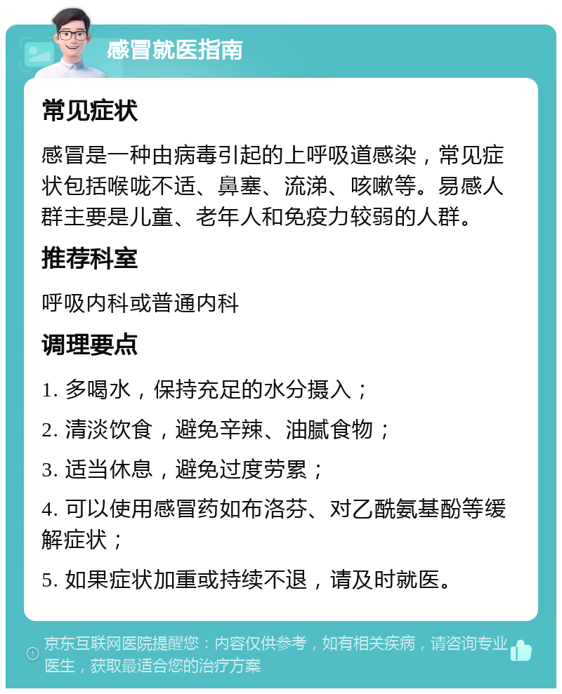 感冒就医指南 常见症状 感冒是一种由病毒引起的上呼吸道感染，常见症状包括喉咙不适、鼻塞、流涕、咳嗽等。易感人群主要是儿童、老年人和免疫力较弱的人群。 推荐科室 呼吸内科或普通内科 调理要点 1. 多喝水，保持充足的水分摄入； 2. 清淡饮食，避免辛辣、油腻食物； 3. 适当休息，避免过度劳累； 4. 可以使用感冒药如布洛芬、对乙酰氨基酚等缓解症状； 5. 如果症状加重或持续不退，请及时就医。