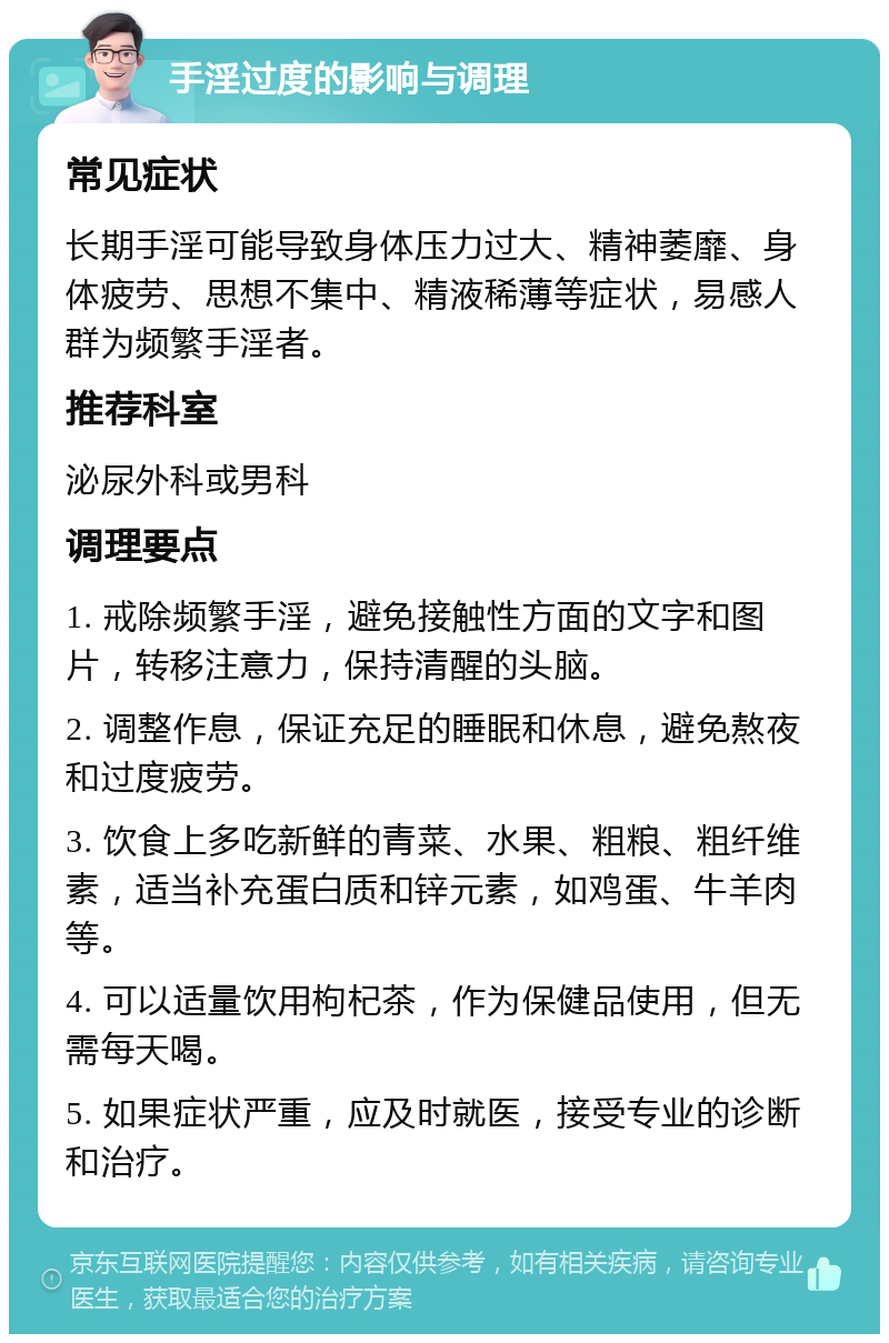 手淫过度的影响与调理 常见症状 长期手淫可能导致身体压力过大、精神萎靡、身体疲劳、思想不集中、精液稀薄等症状，易感人群为频繁手淫者。 推荐科室 泌尿外科或男科 调理要点 1. 戒除频繁手淫，避免接触性方面的文字和图片，转移注意力，保持清醒的头脑。 2. 调整作息，保证充足的睡眠和休息，避免熬夜和过度疲劳。 3. 饮食上多吃新鲜的青菜、水果、粗粮、粗纤维素，适当补充蛋白质和锌元素，如鸡蛋、牛羊肉等。 4. 可以适量饮用枸杞茶，作为保健品使用，但无需每天喝。 5. 如果症状严重，应及时就医，接受专业的诊断和治疗。