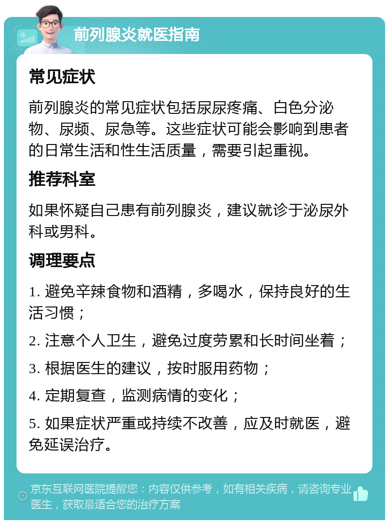 前列腺炎就医指南 常见症状 前列腺炎的常见症状包括尿尿疼痛、白色分泌物、尿频、尿急等。这些症状可能会影响到患者的日常生活和性生活质量，需要引起重视。 推荐科室 如果怀疑自己患有前列腺炎，建议就诊于泌尿外科或男科。 调理要点 1. 避免辛辣食物和酒精，多喝水，保持良好的生活习惯； 2. 注意个人卫生，避免过度劳累和长时间坐着； 3. 根据医生的建议，按时服用药物； 4. 定期复查，监测病情的变化； 5. 如果症状严重或持续不改善，应及时就医，避免延误治疗。