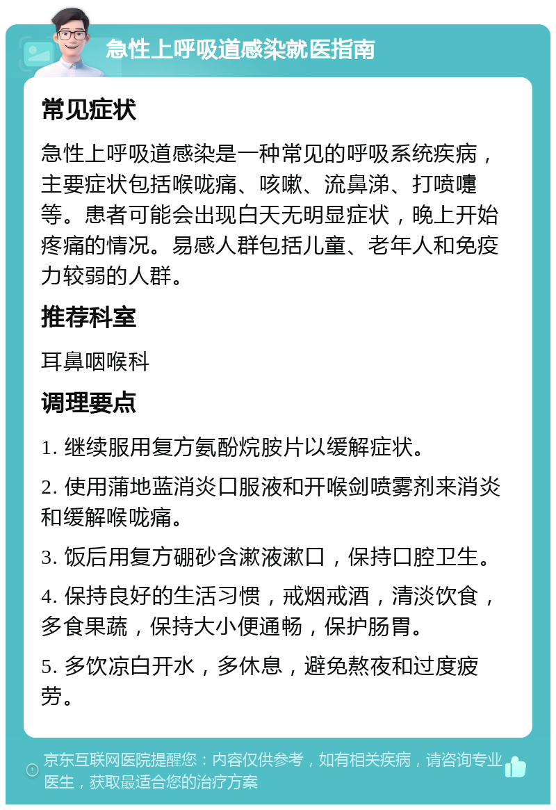 急性上呼吸道感染就医指南 常见症状 急性上呼吸道感染是一种常见的呼吸系统疾病，主要症状包括喉咙痛、咳嗽、流鼻涕、打喷嚏等。患者可能会出现白天无明显症状，晚上开始疼痛的情况。易感人群包括儿童、老年人和免疫力较弱的人群。 推荐科室 耳鼻咽喉科 调理要点 1. 继续服用复方氨酚烷胺片以缓解症状。 2. 使用蒲地蓝消炎口服液和开喉剑喷雾剂来消炎和缓解喉咙痛。 3. 饭后用复方硼砂含漱液漱口，保持口腔卫生。 4. 保持良好的生活习惯，戒烟戒酒，清淡饮食，多食果蔬，保持大小便通畅，保护肠胃。 5. 多饮凉白开水，多休息，避免熬夜和过度疲劳。