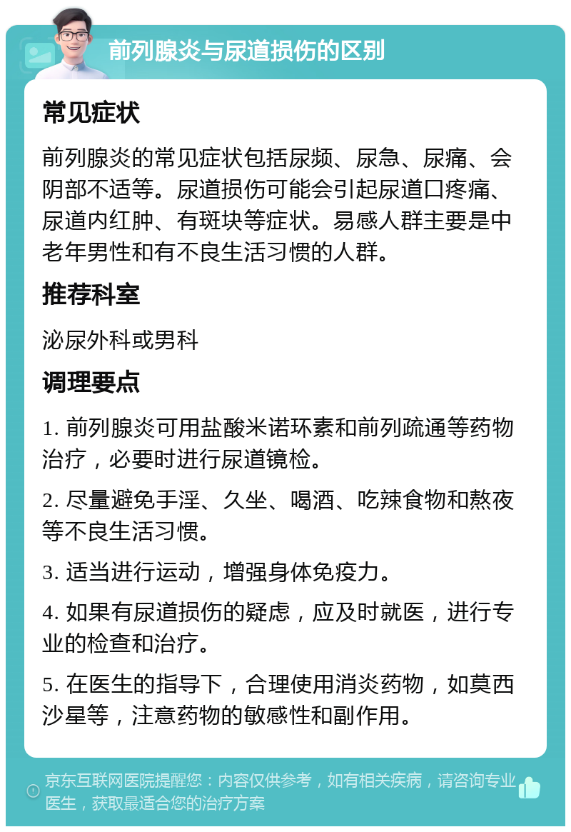 前列腺炎与尿道损伤的区别 常见症状 前列腺炎的常见症状包括尿频、尿急、尿痛、会阴部不适等。尿道损伤可能会引起尿道口疼痛、尿道内红肿、有斑块等症状。易感人群主要是中老年男性和有不良生活习惯的人群。 推荐科室 泌尿外科或男科 调理要点 1. 前列腺炎可用盐酸米诺环素和前列疏通等药物治疗，必要时进行尿道镜检。 2. 尽量避免手淫、久坐、喝酒、吃辣食物和熬夜等不良生活习惯。 3. 适当进行运动，增强身体免疫力。 4. 如果有尿道损伤的疑虑，应及时就医，进行专业的检查和治疗。 5. 在医生的指导下，合理使用消炎药物，如莫西沙星等，注意药物的敏感性和副作用。