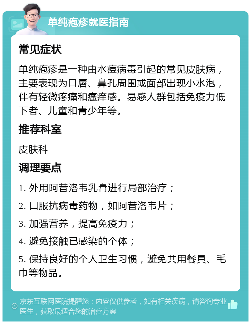 单纯疱疹就医指南 常见症状 单纯疱疹是一种由水痘病毒引起的常见皮肤病，主要表现为口唇、鼻孔周围或面部出现小水泡，伴有轻微疼痛和瘙痒感。易感人群包括免疫力低下者、儿童和青少年等。 推荐科室 皮肤科 调理要点 1. 外用阿昔洛韦乳膏进行局部治疗； 2. 口服抗病毒药物，如阿昔洛韦片； 3. 加强营养，提高免疫力； 4. 避免接触已感染的个体； 5. 保持良好的个人卫生习惯，避免共用餐具、毛巾等物品。