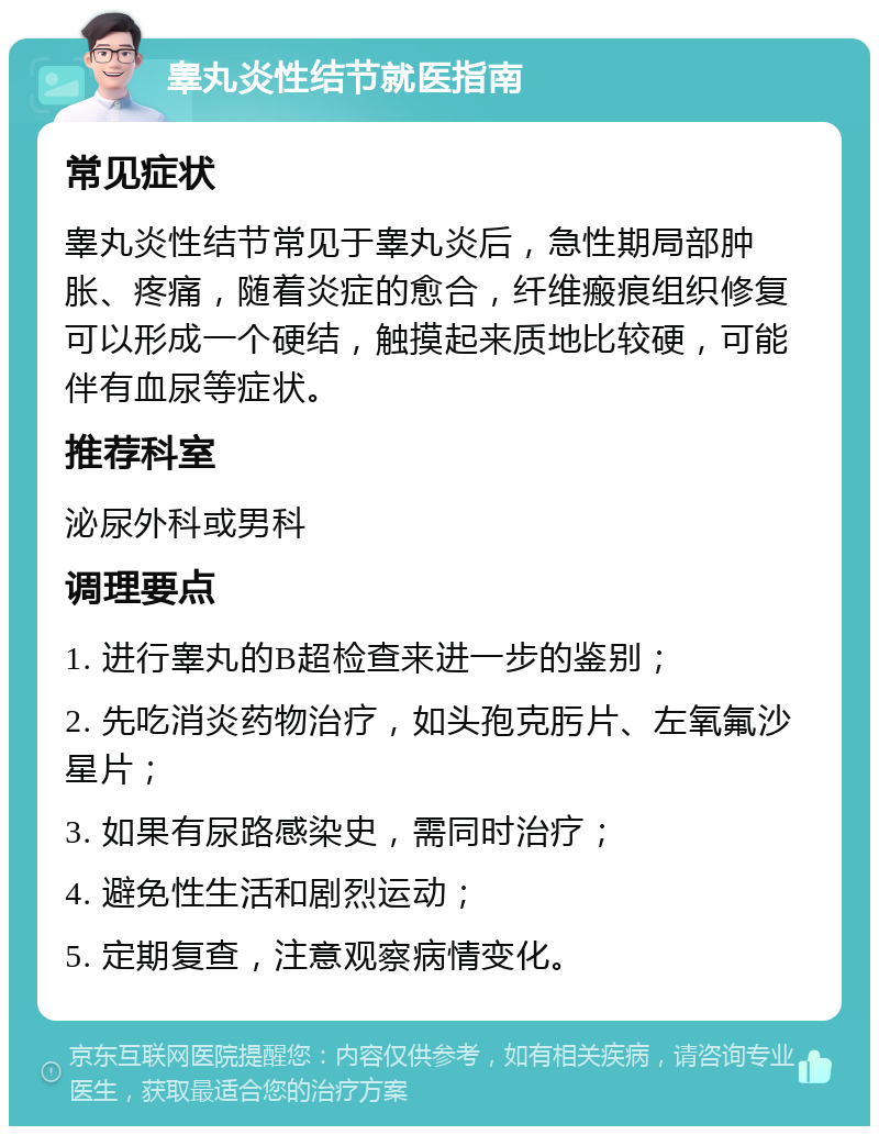 睾丸炎性结节就医指南 常见症状 睾丸炎性结节常见于睾丸炎后，急性期局部肿胀、疼痛，随着炎症的愈合，纤维瘢痕组织修复可以形成一个硬结，触摸起来质地比较硬，可能伴有血尿等症状。 推荐科室 泌尿外科或男科 调理要点 1. 进行睾丸的B超检查来进一步的鉴别； 2. 先吃消炎药物治疗，如头孢克肟片、左氧氟沙星片； 3. 如果有尿路感染史，需同时治疗； 4. 避免性生活和剧烈运动； 5. 定期复查，注意观察病情变化。