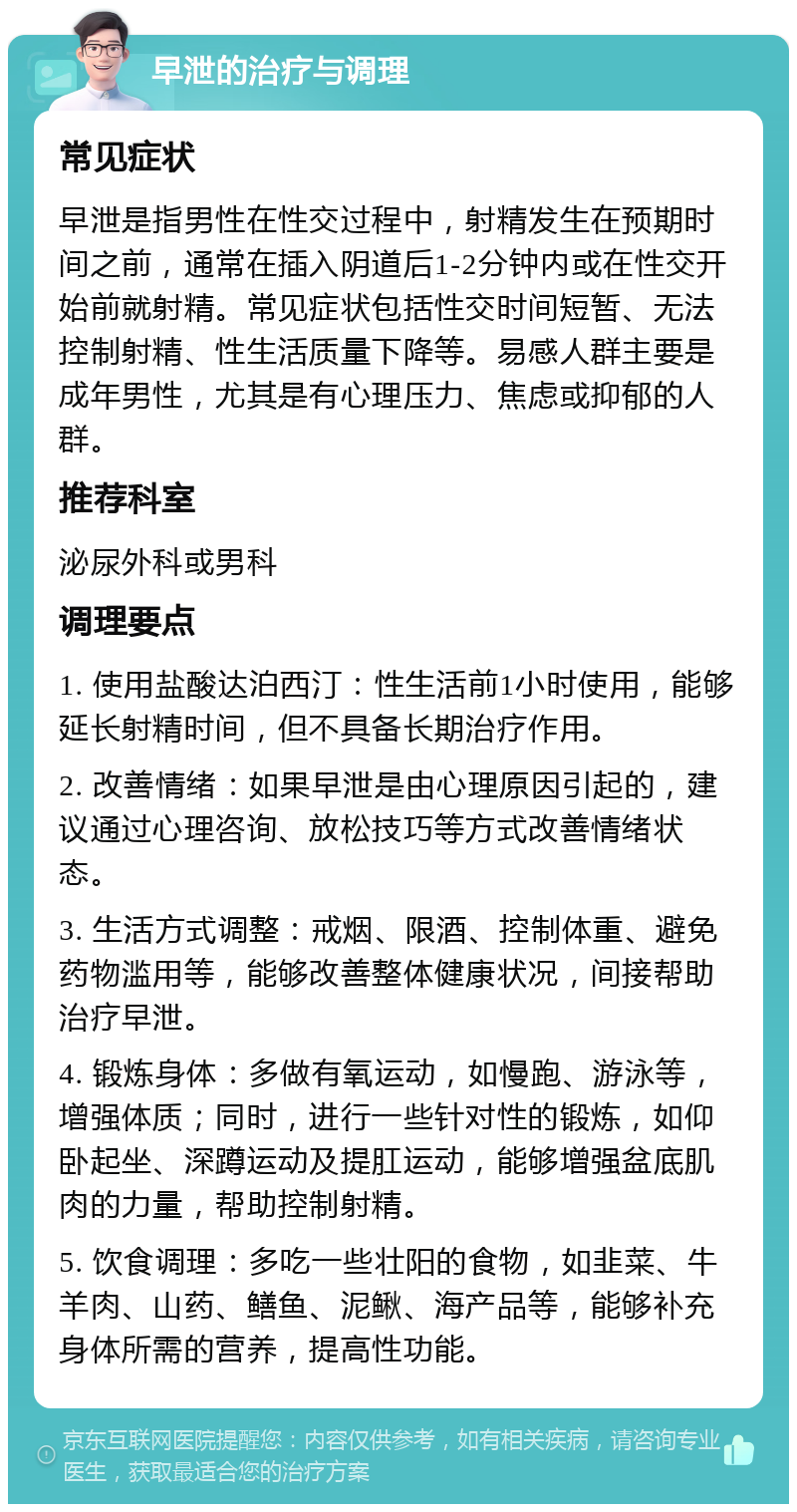 早泄的治疗与调理 常见症状 早泄是指男性在性交过程中，射精发生在预期时间之前，通常在插入阴道后1-2分钟内或在性交开始前就射精。常见症状包括性交时间短暂、无法控制射精、性生活质量下降等。易感人群主要是成年男性，尤其是有心理压力、焦虑或抑郁的人群。 推荐科室 泌尿外科或男科 调理要点 1. 使用盐酸达泊西汀：性生活前1小时使用，能够延长射精时间，但不具备长期治疗作用。 2. 改善情绪：如果早泄是由心理原因引起的，建议通过心理咨询、放松技巧等方式改善情绪状态。 3. 生活方式调整：戒烟、限酒、控制体重、避免药物滥用等，能够改善整体健康状况，间接帮助治疗早泄。 4. 锻炼身体：多做有氧运动，如慢跑、游泳等，增强体质；同时，进行一些针对性的锻炼，如仰卧起坐、深蹲运动及提肛运动，能够增强盆底肌肉的力量，帮助控制射精。 5. 饮食调理：多吃一些壮阳的食物，如韭菜、牛羊肉、山药、鳝鱼、泥鳅、海产品等，能够补充身体所需的营养，提高性功能。