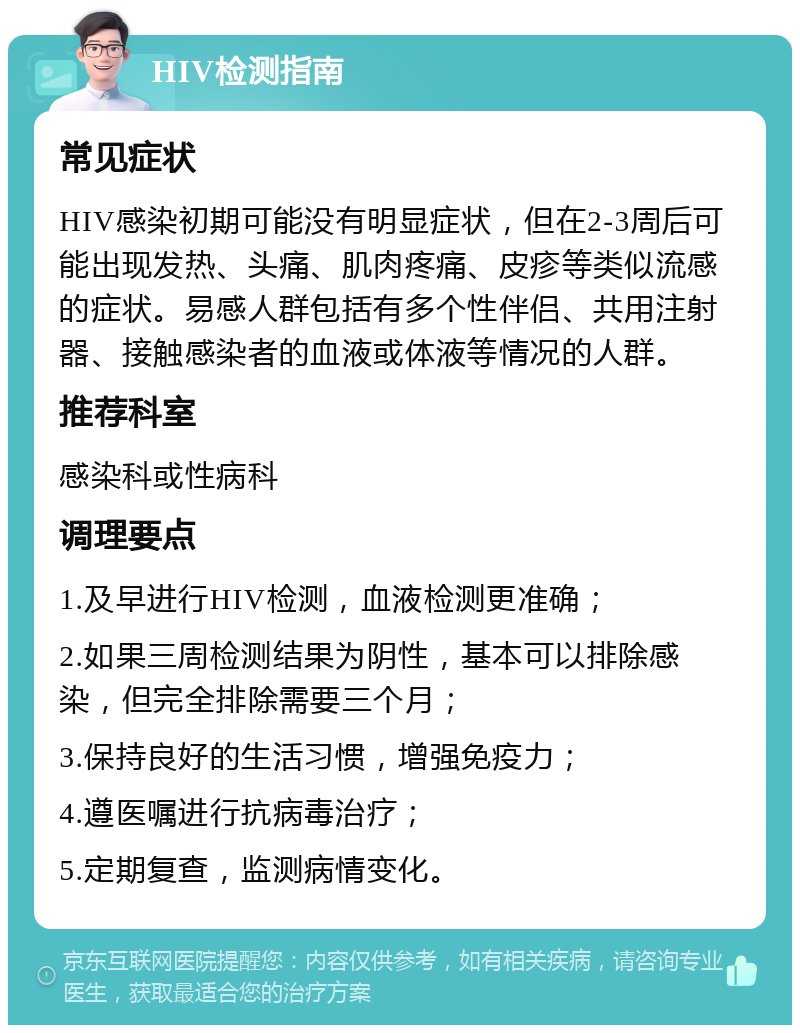 HIV检测指南 常见症状 HIV感染初期可能没有明显症状，但在2-3周后可能出现发热、头痛、肌肉疼痛、皮疹等类似流感的症状。易感人群包括有多个性伴侣、共用注射器、接触感染者的血液或体液等情况的人群。 推荐科室 感染科或性病科 调理要点 1.及早进行HIV检测，血液检测更准确； 2.如果三周检测结果为阴性，基本可以排除感染，但完全排除需要三个月； 3.保持良好的生活习惯，增强免疫力； 4.遵医嘱进行抗病毒治疗； 5.定期复查，监测病情变化。