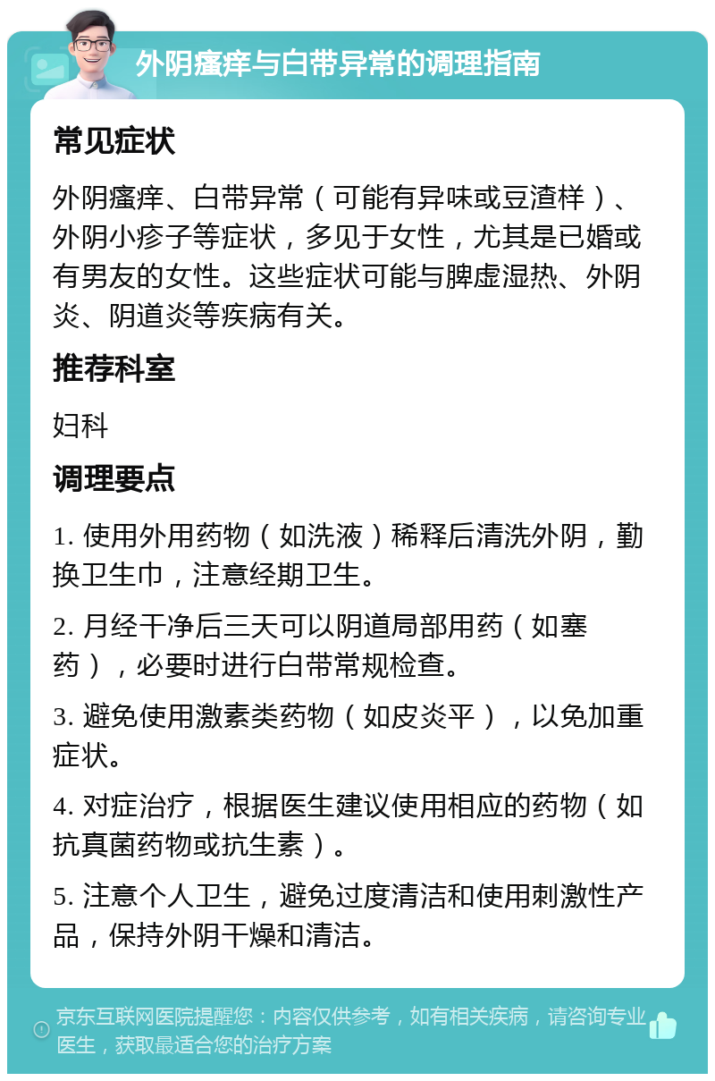 外阴瘙痒与白带异常的调理指南 常见症状 外阴瘙痒、白带异常（可能有异味或豆渣样）、外阴小疹子等症状，多见于女性，尤其是已婚或有男友的女性。这些症状可能与脾虚湿热、外阴炎、阴道炎等疾病有关。 推荐科室 妇科 调理要点 1. 使用外用药物（如洗液）稀释后清洗外阴，勤换卫生巾，注意经期卫生。 2. 月经干净后三天可以阴道局部用药（如塞药），必要时进行白带常规检查。 3. 避免使用激素类药物（如皮炎平），以免加重症状。 4. 对症治疗，根据医生建议使用相应的药物（如抗真菌药物或抗生素）。 5. 注意个人卫生，避免过度清洁和使用刺激性产品，保持外阴干燥和清洁。