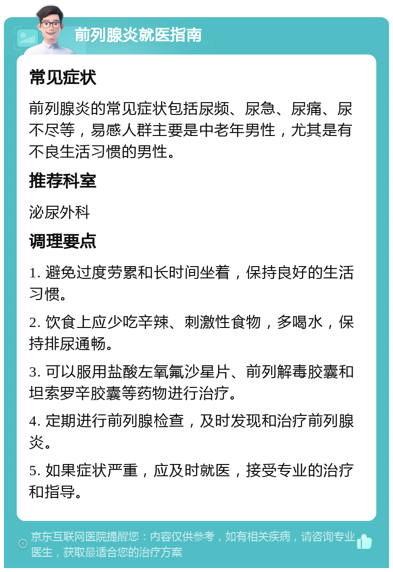 前列腺炎就医指南 常见症状 前列腺炎的常见症状包括尿频、尿急、尿痛、尿不尽等，易感人群主要是中老年男性，尤其是有不良生活习惯的男性。 推荐科室 泌尿外科 调理要点 1. 避免过度劳累和长时间坐着，保持良好的生活习惯。 2. 饮食上应少吃辛辣、刺激性食物，多喝水，保持排尿通畅。 3. 可以服用盐酸左氧氟沙星片、前列解毒胶囊和坦索罗辛胶囊等药物进行治疗。 4. 定期进行前列腺检查，及时发现和治疗前列腺炎。 5. 如果症状严重，应及时就医，接受专业的治疗和指导。