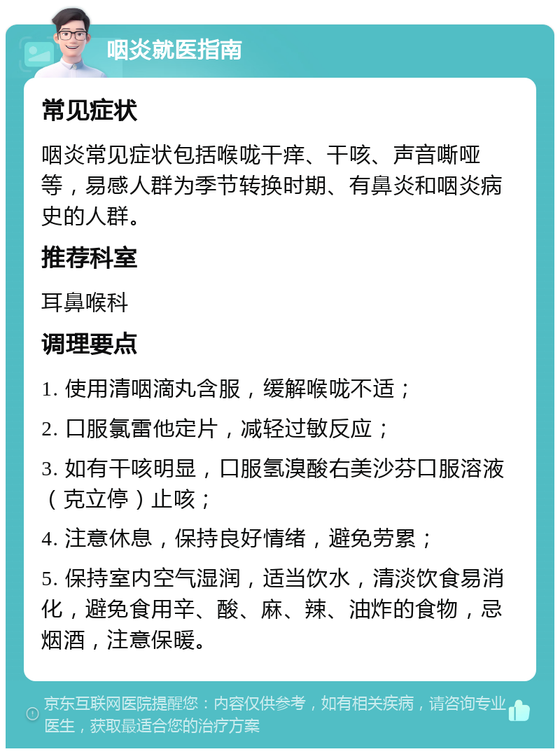 咽炎就医指南 常见症状 咽炎常见症状包括喉咙干痒、干咳、声音嘶哑等，易感人群为季节转换时期、有鼻炎和咽炎病史的人群。 推荐科室 耳鼻喉科 调理要点 1. 使用清咽滴丸含服，缓解喉咙不适； 2. 口服氯雷他定片，减轻过敏反应； 3. 如有干咳明显，口服氢溴酸右美沙芬口服溶液（克立停）止咳； 4. 注意休息，保持良好情绪，避免劳累； 5. 保持室内空气湿润，适当饮水，清淡饮食易消化，避免食用辛、酸、麻、辣、油炸的食物，忌烟酒，注意保暖。