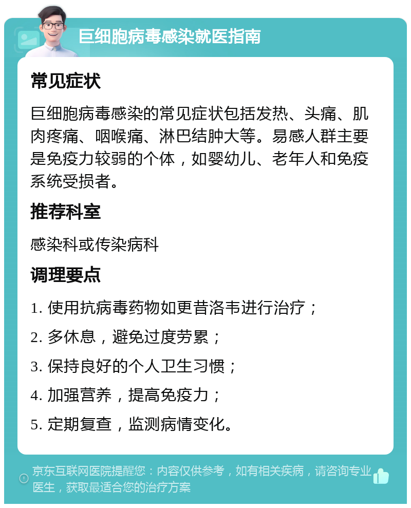 巨细胞病毒感染就医指南 常见症状 巨细胞病毒感染的常见症状包括发热、头痛、肌肉疼痛、咽喉痛、淋巴结肿大等。易感人群主要是免疫力较弱的个体，如婴幼儿、老年人和免疫系统受损者。 推荐科室 感染科或传染病科 调理要点 1. 使用抗病毒药物如更昔洛韦进行治疗； 2. 多休息，避免过度劳累； 3. 保持良好的个人卫生习惯； 4. 加强营养，提高免疫力； 5. 定期复查，监测病情变化。