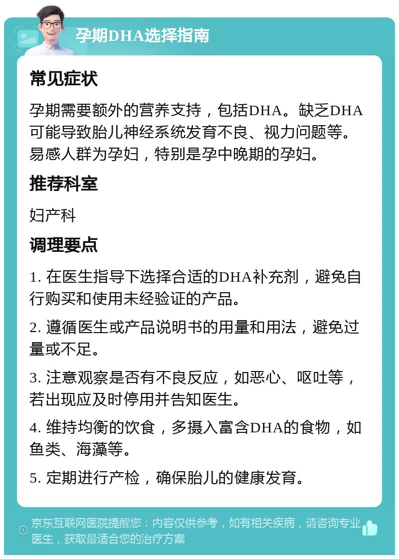 孕期DHA选择指南 常见症状 孕期需要额外的营养支持，包括DHA。缺乏DHA可能导致胎儿神经系统发育不良、视力问题等。易感人群为孕妇，特别是孕中晚期的孕妇。 推荐科室 妇产科 调理要点 1. 在医生指导下选择合适的DHA补充剂，避免自行购买和使用未经验证的产品。 2. 遵循医生或产品说明书的用量和用法，避免过量或不足。 3. 注意观察是否有不良反应，如恶心、呕吐等，若出现应及时停用并告知医生。 4. 维持均衡的饮食，多摄入富含DHA的食物，如鱼类、海藻等。 5. 定期进行产检，确保胎儿的健康发育。