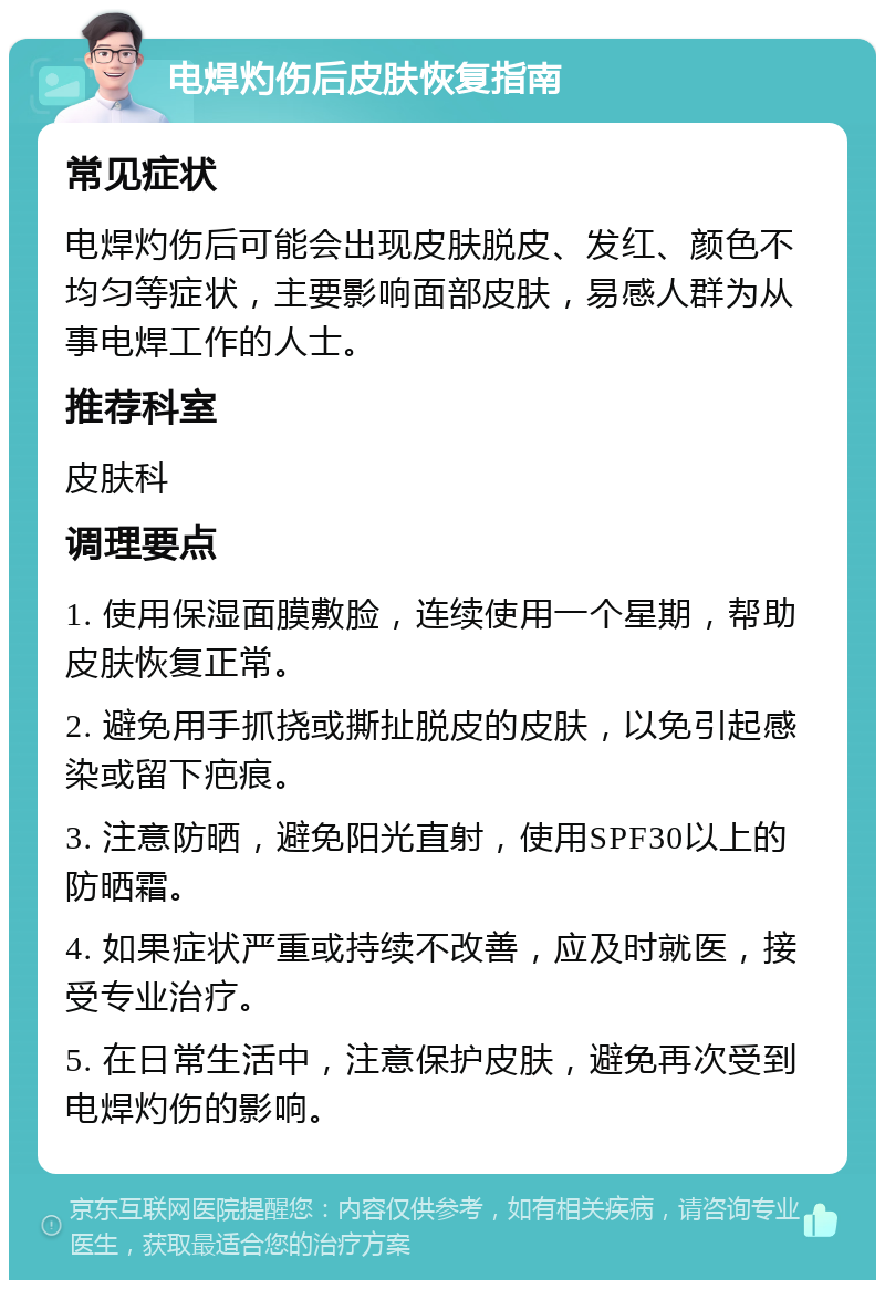 电焊灼伤后皮肤恢复指南 常见症状 电焊灼伤后可能会出现皮肤脱皮、发红、颜色不均匀等症状，主要影响面部皮肤，易感人群为从事电焊工作的人士。 推荐科室 皮肤科 调理要点 1. 使用保湿面膜敷脸，连续使用一个星期，帮助皮肤恢复正常。 2. 避免用手抓挠或撕扯脱皮的皮肤，以免引起感染或留下疤痕。 3. 注意防晒，避免阳光直射，使用SPF30以上的防晒霜。 4. 如果症状严重或持续不改善，应及时就医，接受专业治疗。 5. 在日常生活中，注意保护皮肤，避免再次受到电焊灼伤的影响。