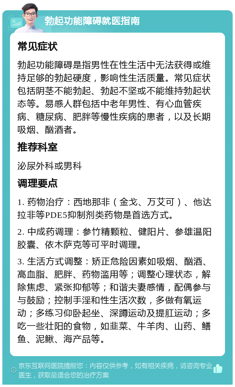 勃起功能障碍就医指南 常见症状 勃起功能障碍是指男性在性生活中无法获得或维持足够的勃起硬度，影响性生活质量。常见症状包括阴茎不能勃起、勃起不坚或不能维持勃起状态等。易感人群包括中老年男性、有心血管疾病、糖尿病、肥胖等慢性疾病的患者，以及长期吸烟、酗酒者。 推荐科室 泌尿外科或男科 调理要点 1. 药物治疗：西地那非（金戈、万艾可）、他达拉非等PDE5抑制剂类药物是首选方式。 2. 中成药调理：参竹精颗粒、健阳片、参雄温阳胶囊、依木萨克等可平时调理。 3. 生活方式调整：矫正危险因素如吸烟、酗酒、高血脂、肥胖、药物滥用等；调整心理状态，解除焦虑、紧张抑郁等；和谐夫妻感情，配偶参与与鼓励；控制手淫和性生活次数，多做有氧运动；多练习仰卧起坐、深蹲运动及提肛运动；多吃一些壮阳的食物，如韭菜、牛羊肉、山药、鳝鱼、泥鳅、海产品等。