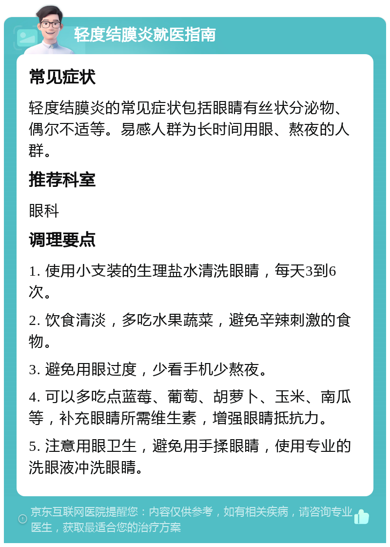 轻度结膜炎就医指南 常见症状 轻度结膜炎的常见症状包括眼睛有丝状分泌物、偶尔不适等。易感人群为长时间用眼、熬夜的人群。 推荐科室 眼科 调理要点 1. 使用小支装的生理盐水清洗眼睛，每天3到6次。 2. 饮食清淡，多吃水果蔬菜，避免辛辣刺激的食物。 3. 避免用眼过度，少看手机少熬夜。 4. 可以多吃点蓝莓、葡萄、胡萝卜、玉米、南瓜等，补充眼睛所需维生素，增强眼睛抵抗力。 5. 注意用眼卫生，避免用手揉眼睛，使用专业的洗眼液冲洗眼睛。