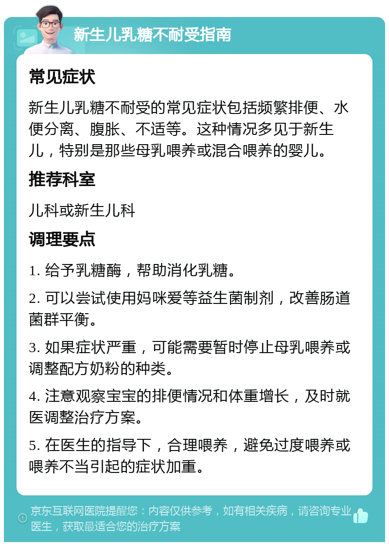 新生儿乳糖不耐受指南 常见症状 新生儿乳糖不耐受的常见症状包括频繁排便、水便分离、腹胀、不适等。这种情况多见于新生儿，特别是那些母乳喂养或混合喂养的婴儿。 推荐科室 儿科或新生儿科 调理要点 1. 给予乳糖酶，帮助消化乳糖。 2. 可以尝试使用妈咪爱等益生菌制剂，改善肠道菌群平衡。 3. 如果症状严重，可能需要暂时停止母乳喂养或调整配方奶粉的种类。 4. 注意观察宝宝的排便情况和体重增长，及时就医调整治疗方案。 5. 在医生的指导下，合理喂养，避免过度喂养或喂养不当引起的症状加重。