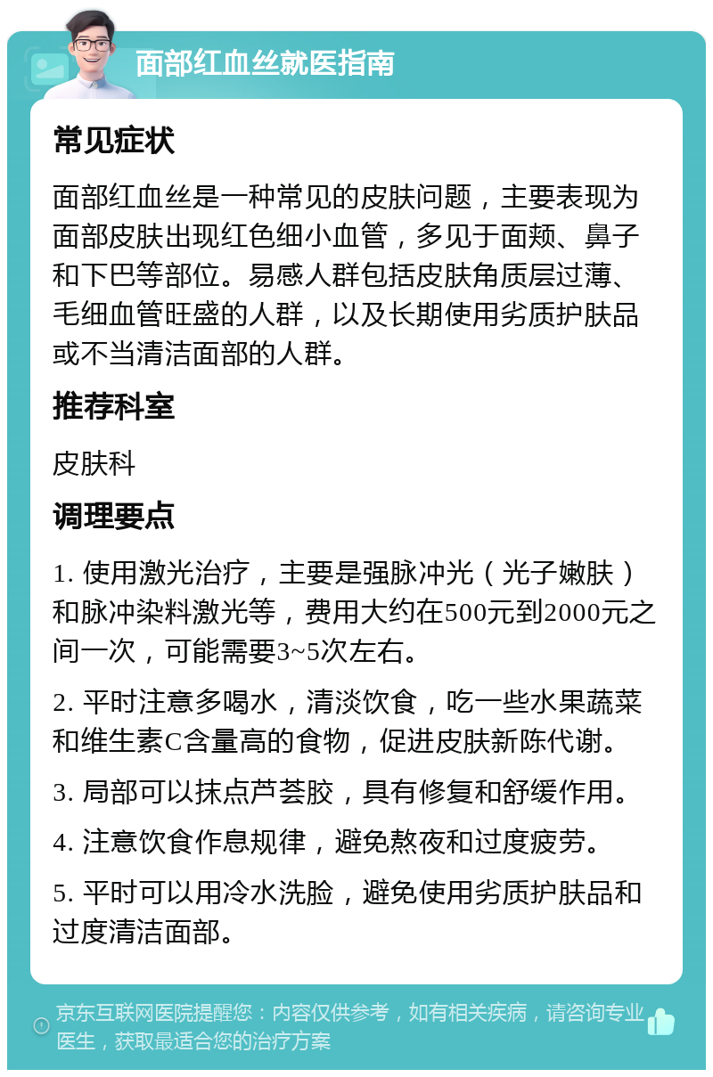 面部红血丝就医指南 常见症状 面部红血丝是一种常见的皮肤问题，主要表现为面部皮肤出现红色细小血管，多见于面颊、鼻子和下巴等部位。易感人群包括皮肤角质层过薄、毛细血管旺盛的人群，以及长期使用劣质护肤品或不当清洁面部的人群。 推荐科室 皮肤科 调理要点 1. 使用激光治疗，主要是强脉冲光（光子嫩肤）和脉冲染料激光等，费用大约在500元到2000元之间一次，可能需要3~5次左右。 2. 平时注意多喝水，清淡饮食，吃一些水果蔬菜和维生素C含量高的食物，促进皮肤新陈代谢。 3. 局部可以抹点芦荟胶，具有修复和舒缓作用。 4. 注意饮食作息规律，避免熬夜和过度疲劳。 5. 平时可以用冷水洗脸，避免使用劣质护肤品和过度清洁面部。