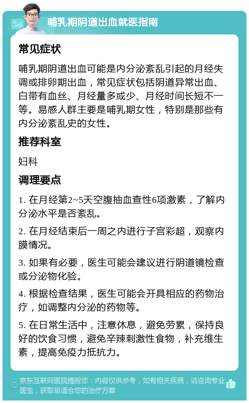 哺乳期阴道出血就医指南 常见症状 哺乳期阴道出血可能是内分泌紊乱引起的月经失调或排卵期出血，常见症状包括阴道异常出血、白带有血丝、月经量多或少、月经时间长短不一等。易感人群主要是哺乳期女性，特别是那些有内分泌紊乱史的女性。 推荐科室 妇科 调理要点 1. 在月经第2~5天空腹抽血查性6项激素，了解内分泌水平是否紊乱。 2. 在月经结束后一周之内进行子宫彩超，观察内膜情况。 3. 如果有必要，医生可能会建议进行阴道镜检查或分泌物化验。 4. 根据检查结果，医生可能会开具相应的药物治疗，如调整内分泌的药物等。 5. 在日常生活中，注意休息，避免劳累，保持良好的饮食习惯，避免辛辣刺激性食物，补充维生素，提高免疫力抵抗力。