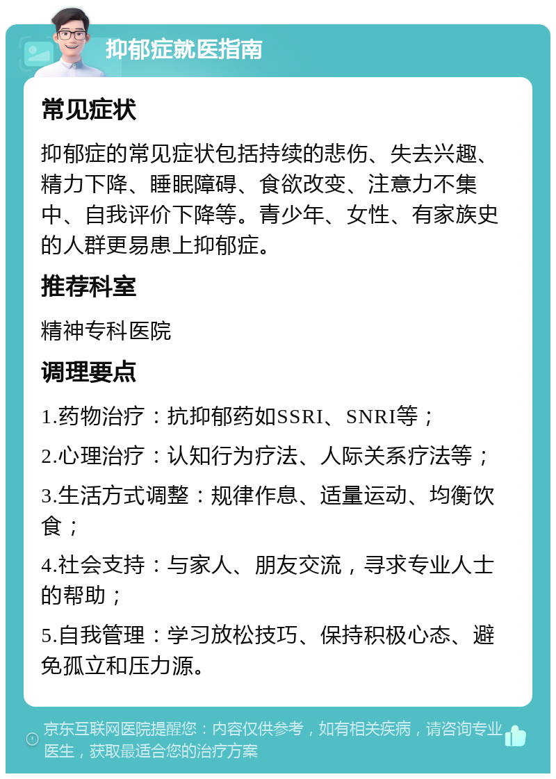 抑郁症就医指南 常见症状 抑郁症的常见症状包括持续的悲伤、失去兴趣、精力下降、睡眠障碍、食欲改变、注意力不集中、自我评价下降等。青少年、女性、有家族史的人群更易患上抑郁症。 推荐科室 精神专科医院 调理要点 1.药物治疗：抗抑郁药如SSRI、SNRI等； 2.心理治疗：认知行为疗法、人际关系疗法等； 3.生活方式调整：规律作息、适量运动、均衡饮食； 4.社会支持：与家人、朋友交流，寻求专业人士的帮助； 5.自我管理：学习放松技巧、保持积极心态、避免孤立和压力源。