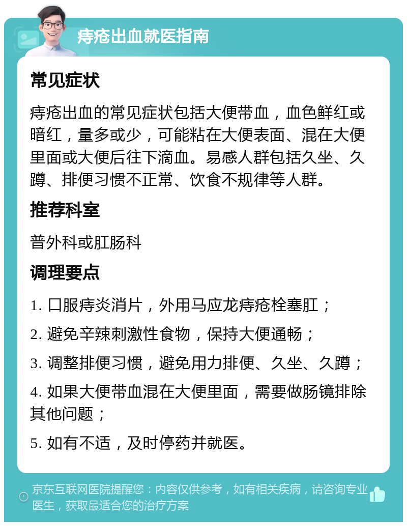 痔疮出血就医指南 常见症状 痔疮出血的常见症状包括大便带血，血色鲜红或暗红，量多或少，可能粘在大便表面、混在大便里面或大便后往下滴血。易感人群包括久坐、久蹲、排便习惯不正常、饮食不规律等人群。 推荐科室 普外科或肛肠科 调理要点 1. 口服痔炎消片，外用马应龙痔疮栓塞肛； 2. 避免辛辣刺激性食物，保持大便通畅； 3. 调整排便习惯，避免用力排便、久坐、久蹲； 4. 如果大便带血混在大便里面，需要做肠镜排除其他问题； 5. 如有不适，及时停药并就医。