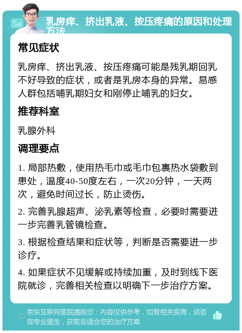 乳房痒、挤出乳液、按压疼痛的原因和处理方法 常见症状 乳房痒、挤出乳液、按压疼痛可能是残乳期回乳不好导致的症状，或者是乳房本身的异常。易感人群包括哺乳期妇女和刚停止哺乳的妇女。 推荐科室 乳腺外科 调理要点 1. 局部热敷，使用热毛巾或毛巾包裹热水袋敷到患处，温度40-50度左右，一次20分钟，一天两次，避免时间过长，防止烫伤。 2. 完善乳腺超声、泌乳素等检查，必要时需要进一步完善乳管镜检查。 3. 根据检查结果和症状等，判断是否需要进一步诊疗。 4. 如果症状不见缓解或持续加重，及时到线下医院就诊，完善相关检查以明确下一步治疗方案。