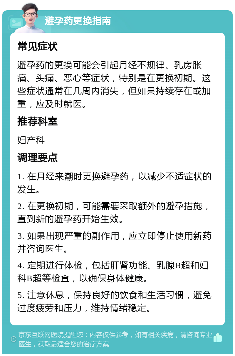 避孕药更换指南 常见症状 避孕药的更换可能会引起月经不规律、乳房胀痛、头痛、恶心等症状，特别是在更换初期。这些症状通常在几周内消失，但如果持续存在或加重，应及时就医。 推荐科室 妇产科 调理要点 1. 在月经来潮时更换避孕药，以减少不适症状的发生。 2. 在更换初期，可能需要采取额外的避孕措施，直到新的避孕药开始生效。 3. 如果出现严重的副作用，应立即停止使用新药并咨询医生。 4. 定期进行体检，包括肝肾功能、乳腺B超和妇科B超等检查，以确保身体健康。 5. 注意休息，保持良好的饮食和生活习惯，避免过度疲劳和压力，维持情绪稳定。