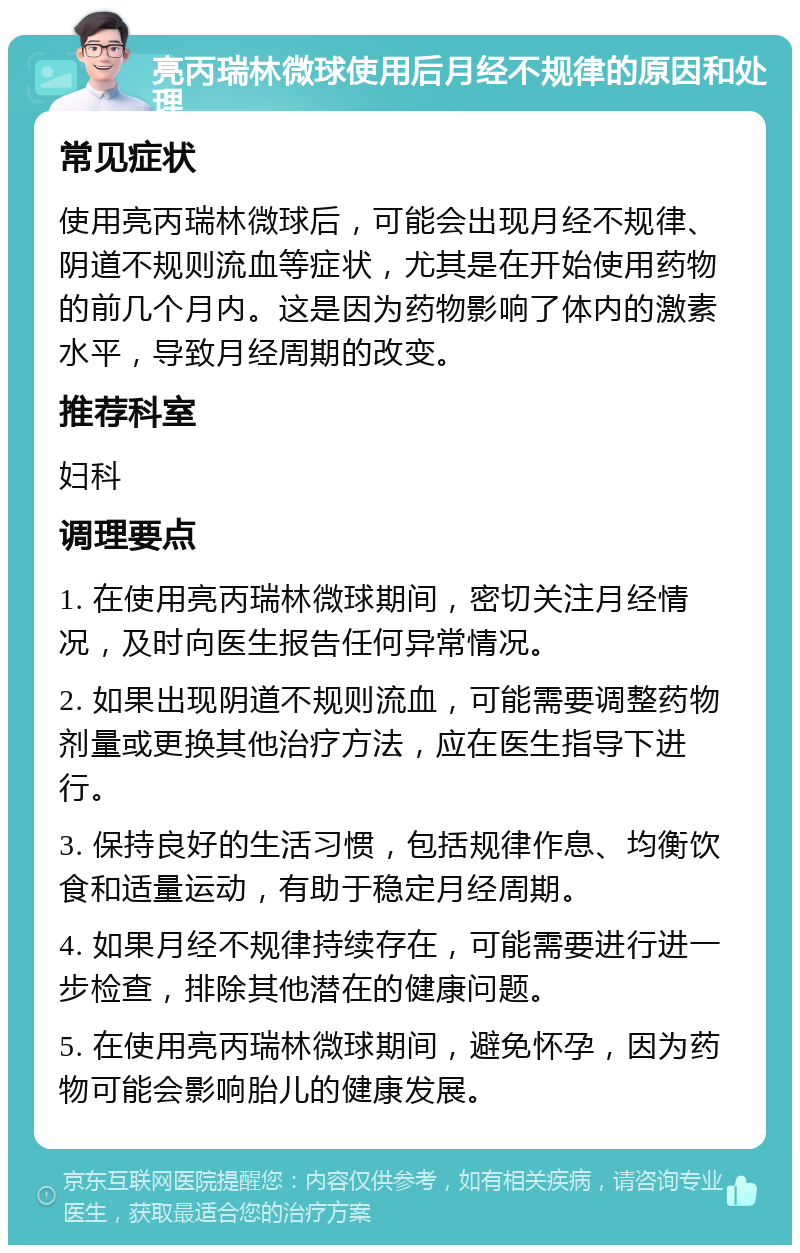 亮丙瑞林微球使用后月经不规律的原因和处理 常见症状 使用亮丙瑞林微球后，可能会出现月经不规律、阴道不规则流血等症状，尤其是在开始使用药物的前几个月内。这是因为药物影响了体内的激素水平，导致月经周期的改变。 推荐科室 妇科 调理要点 1. 在使用亮丙瑞林微球期间，密切关注月经情况，及时向医生报告任何异常情况。 2. 如果出现阴道不规则流血，可能需要调整药物剂量或更换其他治疗方法，应在医生指导下进行。 3. 保持良好的生活习惯，包括规律作息、均衡饮食和适量运动，有助于稳定月经周期。 4. 如果月经不规律持续存在，可能需要进行进一步检查，排除其他潜在的健康问题。 5. 在使用亮丙瑞林微球期间，避免怀孕，因为药物可能会影响胎儿的健康发展。